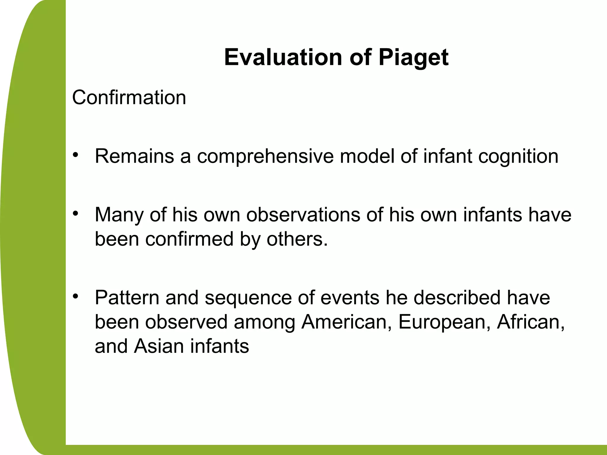 Evaluation of Piaget
Confirmation
• Remains a comprehensive model of infant cognition
• Many of his own observations of his own infants have
been confirmed by others.
• Pattern and sequence of events he described have
been observed among American, European, African,
and Asian infants
 