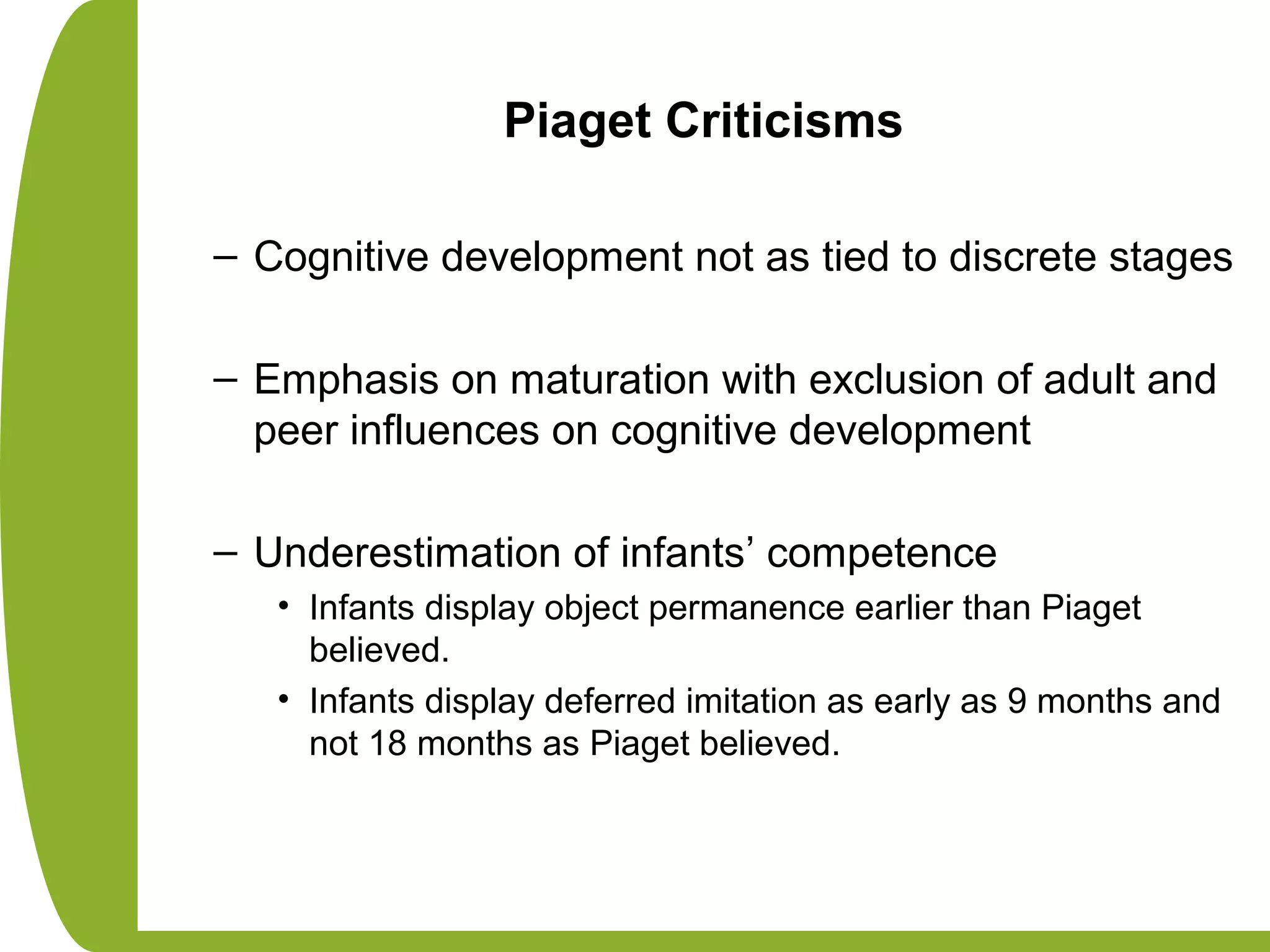 Piaget Criticisms
– Cognitive development not as tied to discrete stages
– Emphasis on maturation with exclusion of adult and
peer influences on cognitive development
– Underestimation of infants’ competence
• Infants display object permanence earlier than Piaget
believed.
• Infants display deferred imitation as early as 9 months and
not 18 months as Piaget believed.
 