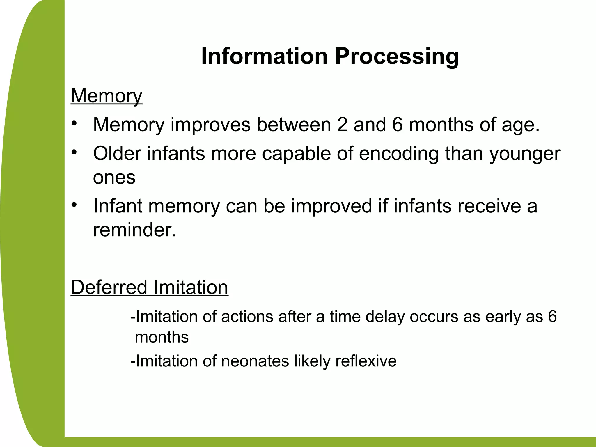 Information Processing
Memory
• Memory improves between 2 and 6 months of age.
• Older infants more capable of encoding than younger
ones
• Infant memory can be improved if infants receive a
reminder.
Deferred Imitation
-Imitation of actions after a time delay occurs as early as 6
months
-Imitation of neonates likely reflexive
 
