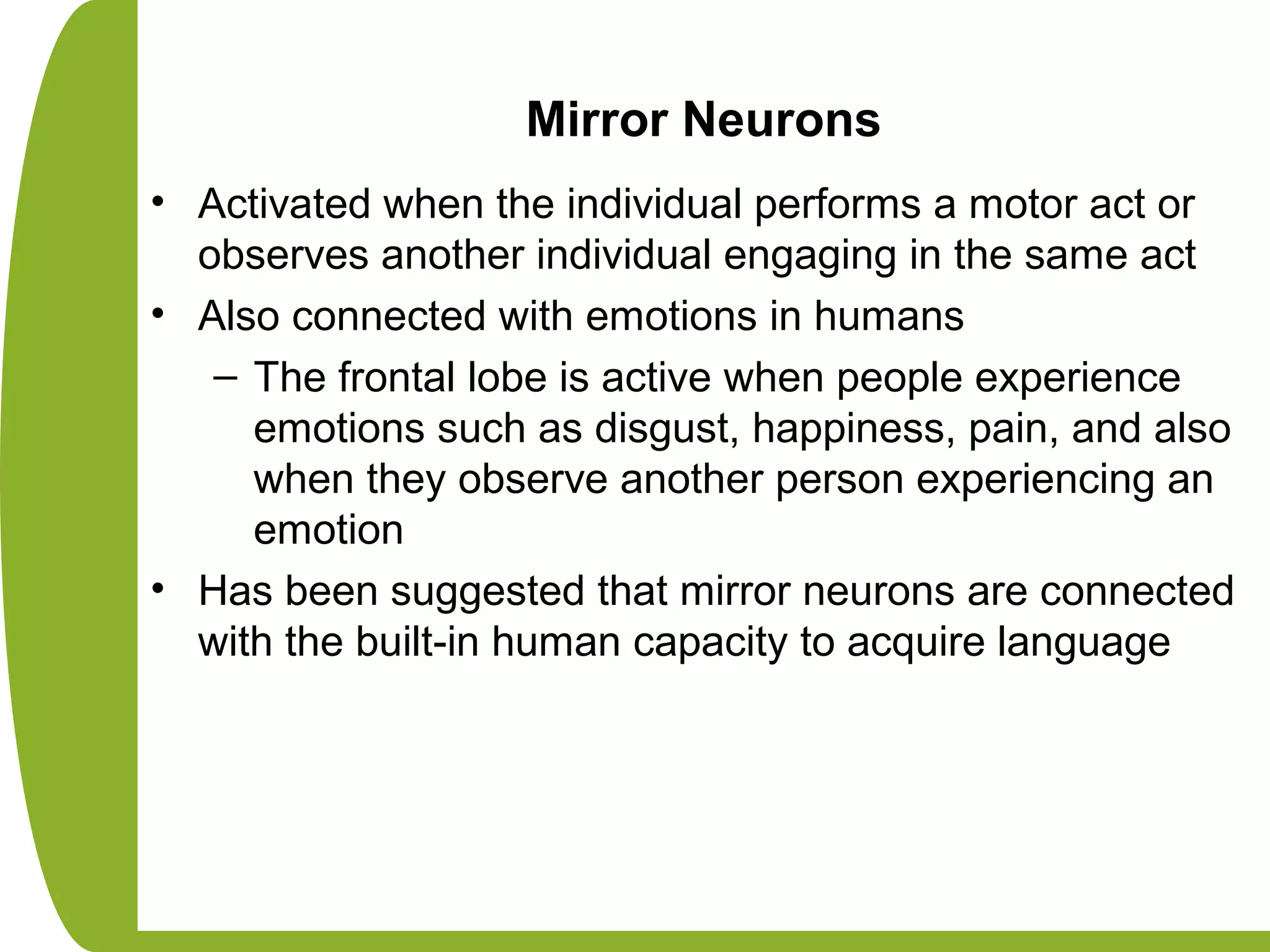 Mirror Neurons
• Activated when the individual performs a motor act or
observes another individual engaging in the same act
• Also connected with emotions in humans
– The frontal lobe is active when people experience
emotions such as disgust, happiness, pain, and also
when they observe another person experiencing an
emotion
• Has been suggested that mirror neurons are connected
with the built-in human capacity to acquire language
 