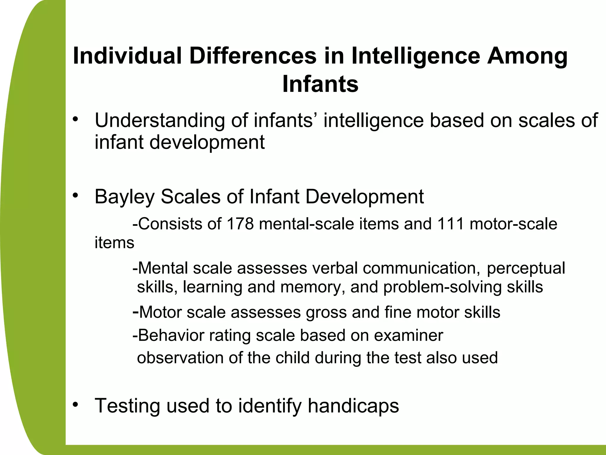 Individual Differences in Intelligence Among
Infants
• Understanding of infants’ intelligence based on scales of
infant development
• Bayley Scales of Infant Development
-Consists of 178 mental-scale items and 111 motor-scale
items
-Mental scale assesses verbal communication, perceptual
skills, learning and memory, and problem-solving skills
-Motor scale assesses gross and fine motor skills
-Behavior rating scale based on examiner
observation of the child during the test also used
• Testing used to identify handicaps
 