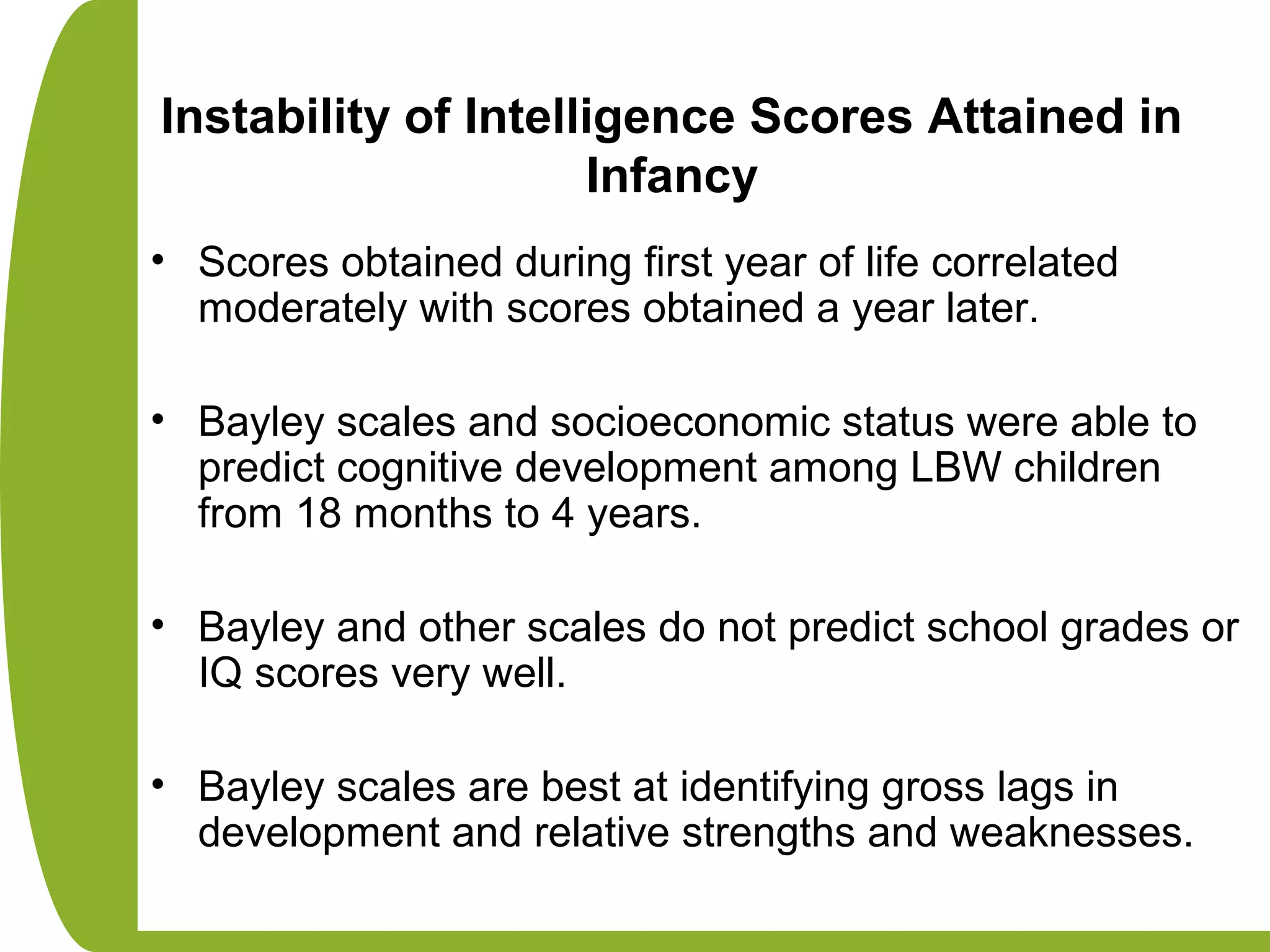 Instability of Intelligence Scores Attained in
Infancy
• Scores obtained during first year of life correlated
moderately with scores obtained a year later.
• Bayley scales and socioeconomic status were able to
predict cognitive development among LBW children
from 18 months to 4 years.
• Bayley and other scales do not predict school grades or
IQ scores very well.
• Bayley scales are best at identifying gross lags in
development and relative strengths and weaknesses.
 