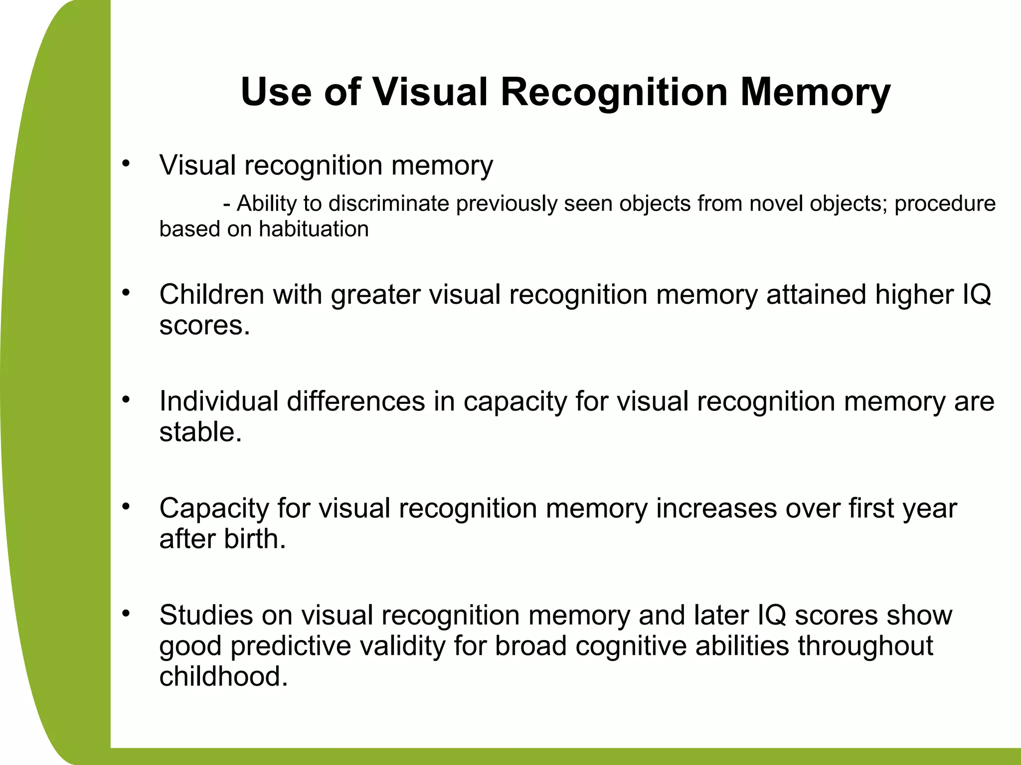 Use of Visual Recognition Memory
• Visual recognition memory
- Ability to discriminate previously seen objects from novel objects; procedure
based on habituation
• Children with greater visual recognition memory attained higher IQ
scores.
• Individual differences in capacity for visual recognition memory are
stable.
• Capacity for visual recognition memory increases over first year
after birth.
• Studies on visual recognition memory and later IQ scores show
good predictive validity for broad cognitive abilities throughout
childhood.
 