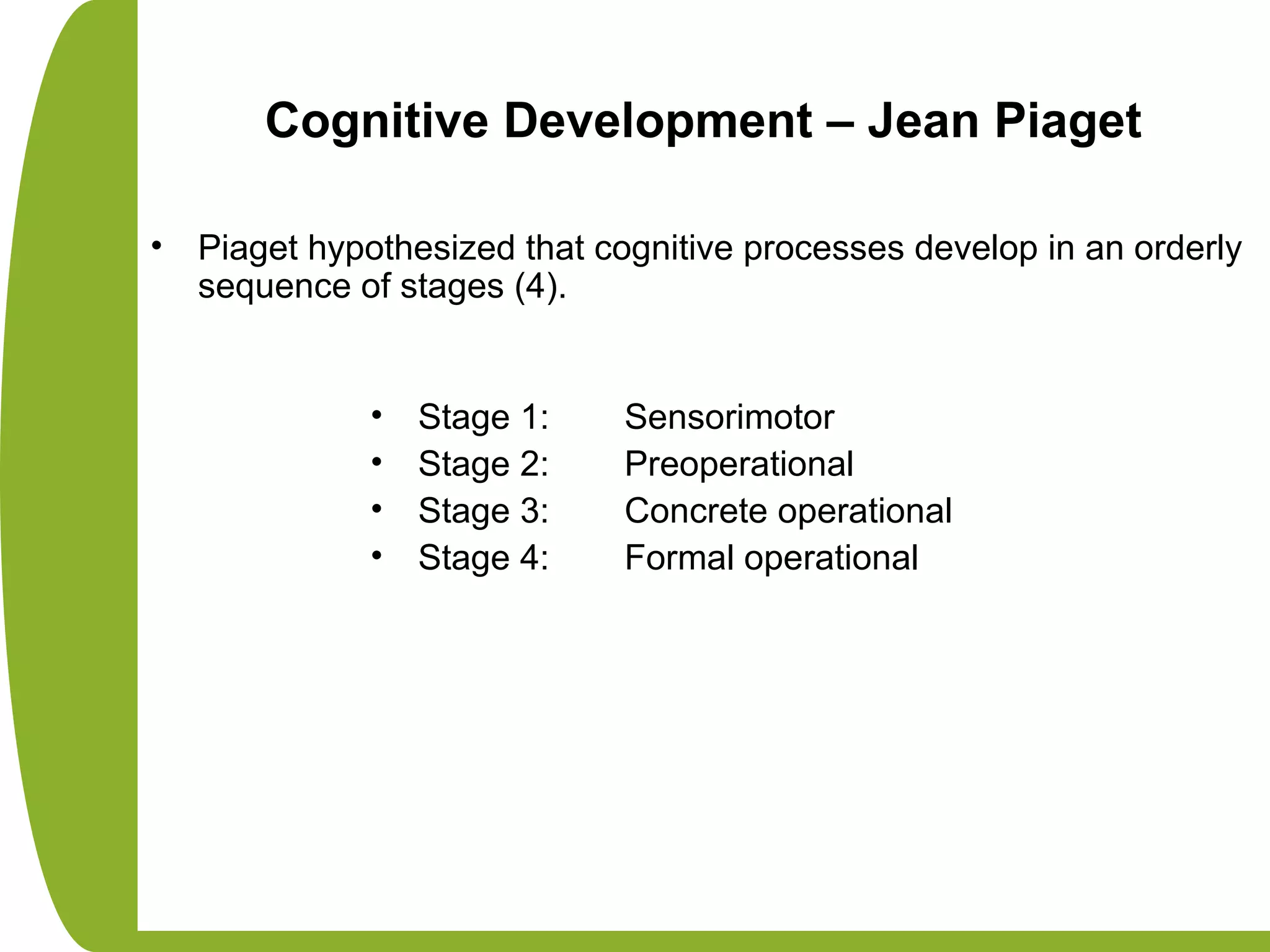 Cognitive Development – Jean Piaget
• Piaget hypothesized that cognitive processes develop in an orderly
sequence of stages (4).
• Stage 1: Sensorimotor
• Stage 2: Preoperational
• Stage 3: Concrete operational
• Stage 4: Formal operational
 