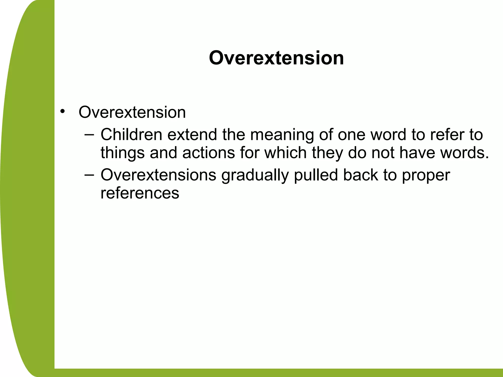 Overextension
• Overextension
– Children extend the meaning of one word to refer to
things and actions for which they do not have words.
– Overextensions gradually pulled back to proper
references
 