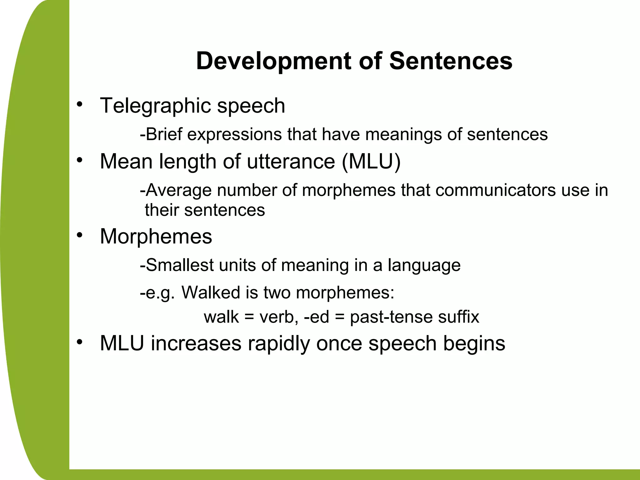 Development of Sentences
• Telegraphic speech
-Brief expressions that have meanings of sentences
• Mean length of utterance (MLU)
-Average number of morphemes that communicators use in
their sentences
• Morphemes
-Smallest units of meaning in a language
-e.g. Walked is two morphemes:
walk = verb, -ed = past-tense suffix
• MLU increases rapidly once speech begins
 