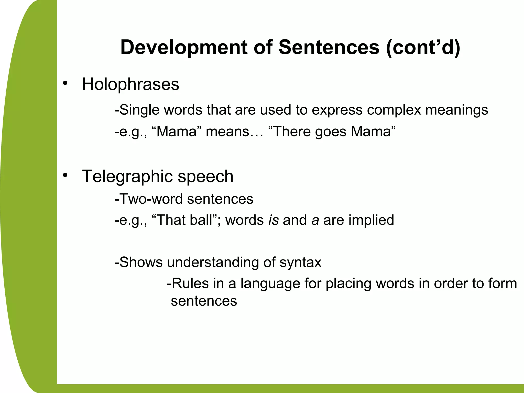 Development of Sentences (cont’d)
• Holophrases
-Single words that are used to express complex meanings
-e.g., “Mama” means… “There goes Mama”
• Telegraphic speech
-Two-word sentences
-e.g., “That ball”; words is and a are implied
-Shows understanding of syntax
-Rules in a language for placing words in order to form
sentences
 
