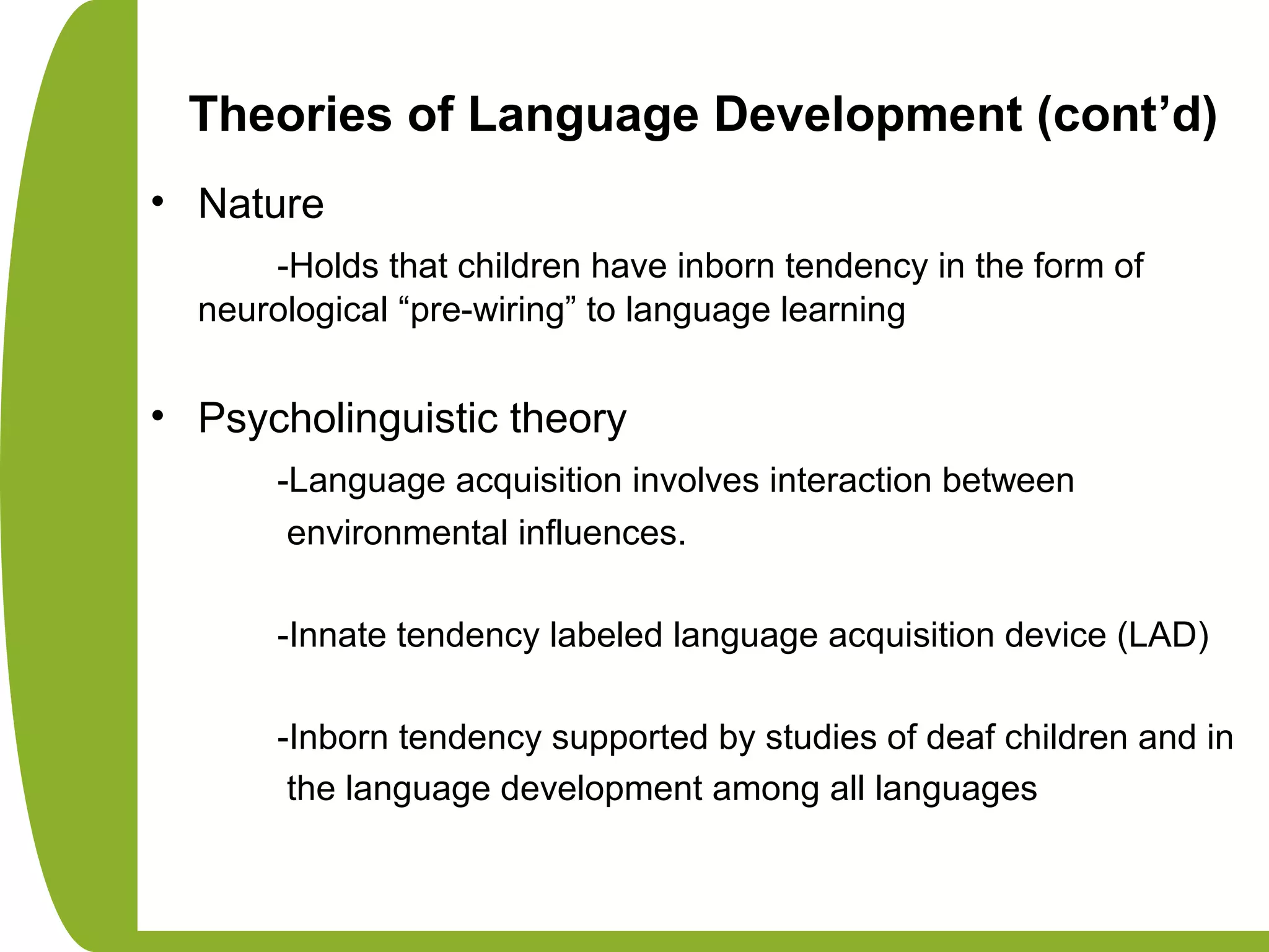 Theories of Language Development (cont’d)
• Nature
-Holds that children have inborn tendency in the form of
neurological “pre-wiring” to language learning
• Psycholinguistic theory
-Language acquisition involves interaction between
environmental influences.
-Innate tendency labeled language acquisition device (LAD)
-Inborn tendency supported by studies of deaf children and in
the language development among all languages
 