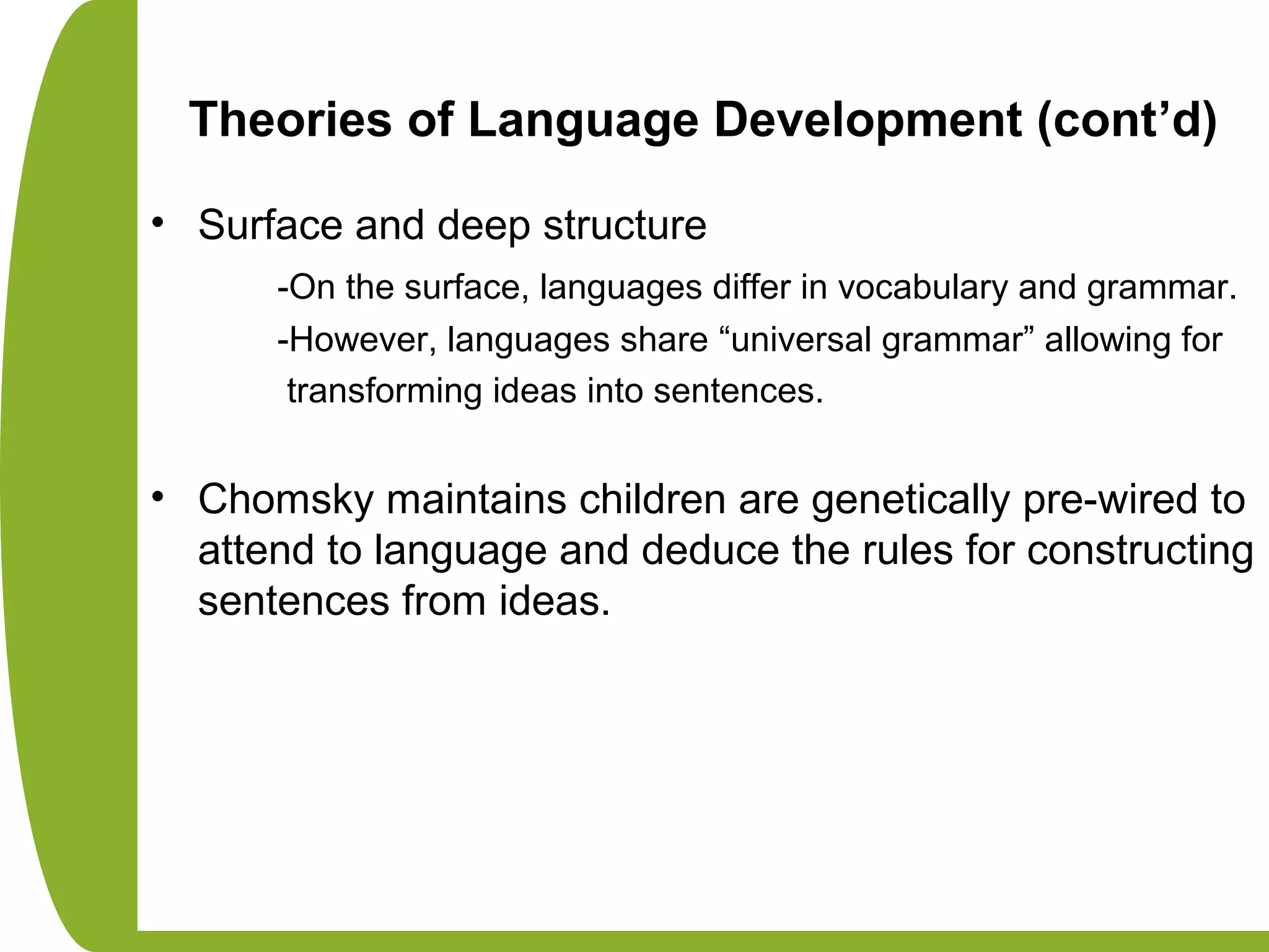 Theories of Language Development (cont’d)
• Surface and deep structure
-On the surface, languages differ in vocabulary and grammar.
-However, languages share “universal grammar” allowing for
transforming ideas into sentences.
• Chomsky maintains children are genetically pre-wired to
attend to language and deduce the rules for constructing
sentences from ideas.
 