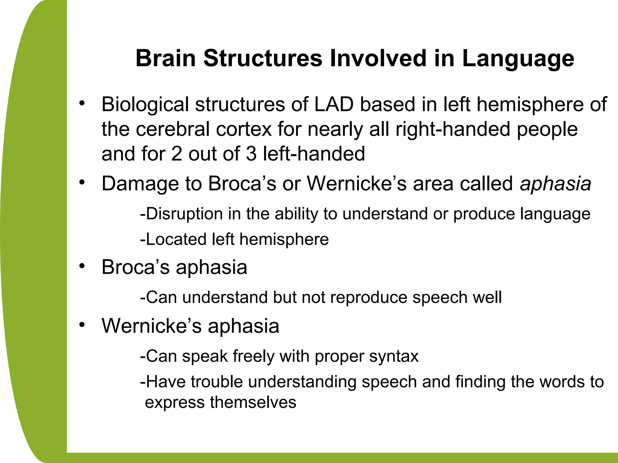 Brain Structures Involved in Language
• Biological structures of LAD based in left hemisphere of
the cerebral cortex for nearly all right-handed people
and for 2 out of 3 left-handed
• Damage to Broca’s or Wernicke’s area called aphasia
-Disruption in the ability to understand or produce language
-Located left hemisphere
• Broca’s aphasia
-Can understand but not reproduce speech well
• Wernicke’s aphasia
-Can speak freely with proper syntax
-Have trouble understanding speech and finding the words to
express themselves
 