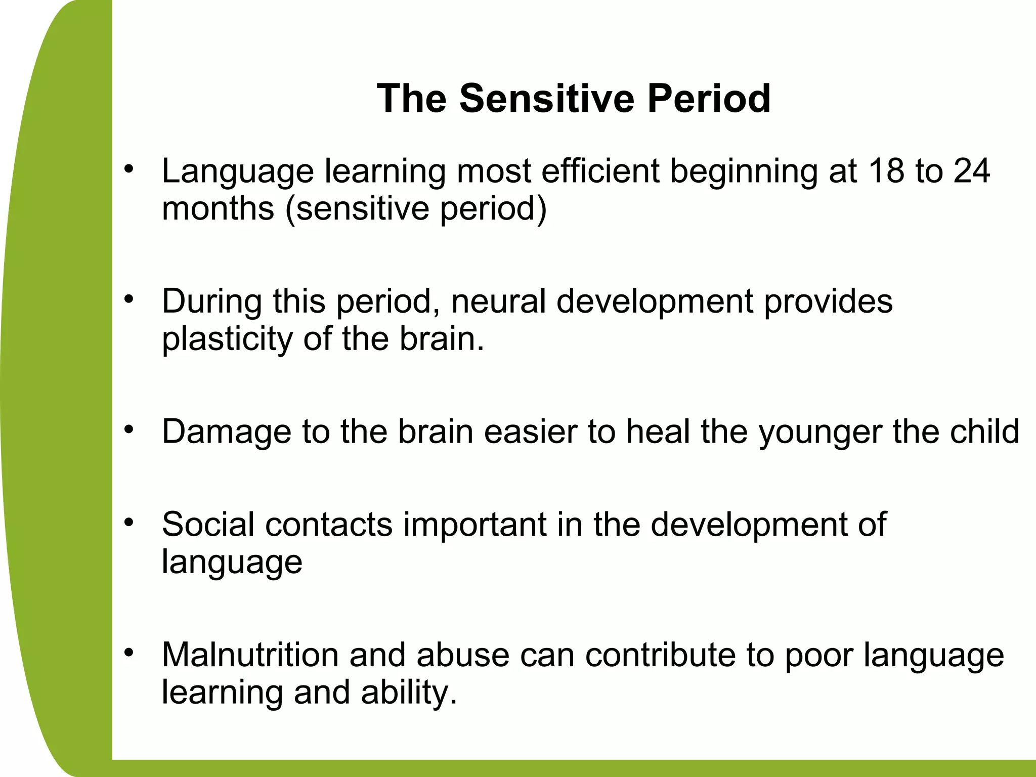 The Sensitive Period
• Language learning most efficient beginning at 18 to 24
months (sensitive period)
• During this period, neural development provides
plasticity of the brain.
• Damage to the brain easier to heal the younger the child
• Social contacts important in the development of
language
• Malnutrition and abuse can contribute to poor language
learning and ability.
 