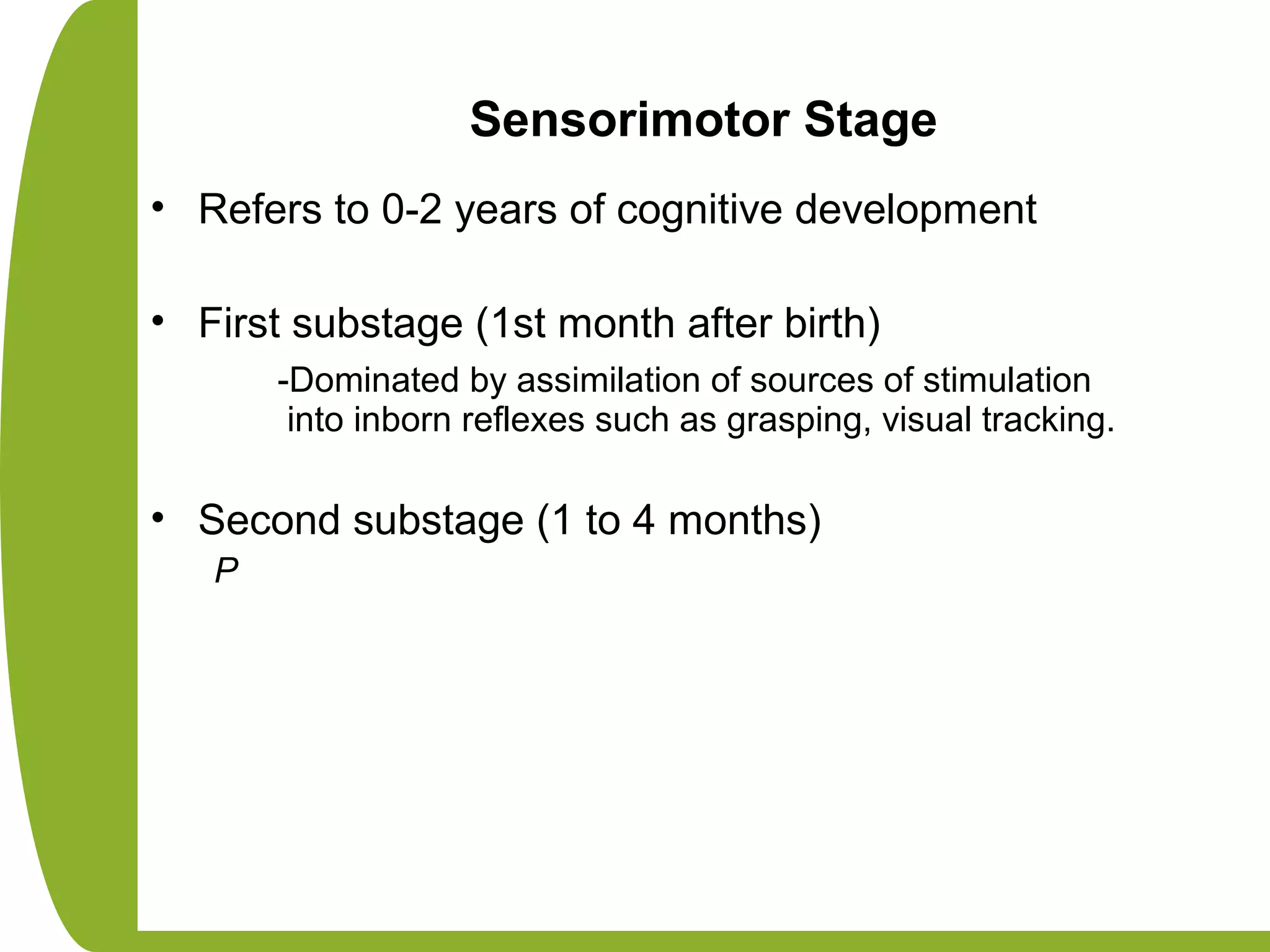 Sensorimotor Stage
• Refers to 0-2 years of cognitive development
• First substage (1st month after birth)
-Dominated by assimilation of sources of stimulation
into inborn reflexes such as grasping, visual tracking.
• Second substage (1 to 4 months)
P
 