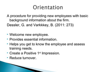 A procedure for providing new employees with basic
background information about the firm.
Dessler, G. and Varkkkey, B. (2011: 273)
 Welcome new employee.
 Provides essential information.
 Helps you get to know the employee and assess
training needs.
 Create a Positive 1st
Impression.
 Reduce turnover.
 