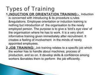 1.INDUCTION OR ORIENTATION TRAINING:- Induction
is concerned with introducing & its procedure s,rules
&regulations. Employee orientation or induction training is
nothing but introduction of the organisation to the newly
employed person. The purpose is to give a ‘bird’s eye view’ of
the organisation where he has to work. It is a very short
informative training given immediately after recruitment. It
creates a feeling of involvement in the minds of newly
appointed employees.
2.JOB TRAINING: Job training relates to a specific job which
the worker has to handle about machines, process of
production, and so on. It develop skills & confidence among
workers &enables them to perform the job efficiently.
 