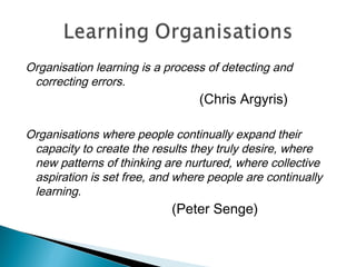 Organisation learning is a process of detecting and
correcting errors.
(Chris Argyris)
Organisations where people continually expand their
capacity to create the results they truly desire, where
new patterns of thinking are nurtured, where collective
aspiration is set free, and where people are continually
learning.
(Peter Senge)
 