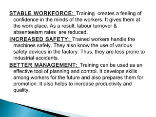 STABLE WORKFORCE: Training creates a feeling of
confidence in the minds of the workers. It gives them at
the work place. As a result, labour turnover &
absenteeism rates are reduced.
INCREASED SAFETY: Trained workers handle the
machines safely. They also know the use of various
safety devices in the factory. Thus, they are less prone to
industrial accidents.
BETTER MANAGEMENT: Training can be used as an
effective tool of planning and control. It develops skills
among workers for the future and also prepares them for
promotion. It also helps to increase productivity and
quality.
 