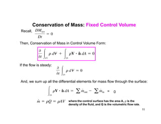 Conservation of Mass: Fixed Control Volume
Recall,
Then, Conservation of Mass in Control Volume Form:
If the flow is steady:
And, we sum up all the differential elements for mass flow through the surface:
= 0
where the control surface has the area A,  is the
density of the fluid, and Q is the volumetric flow rate.
11
 
