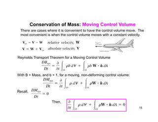 There are cases where it is convenient to have the control volume move. The
most convenient is when the control volume moves with a constant velocity.
Conservation of Mass: Moving Control Volume
Reynolds Transport Theorem for a Moving Control Volume
With B = Mass, and b = 1, for a moving, non-deforming control volume:
Recall,
Then,
15
 