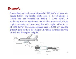 Example
• An airplane moves forward at speed of 971 km/hr as shown in
Figure below. The frontal intake area of the jet engine is
0.80m2 and the entering air density is 0.736 kg/m3. A
stationary observer determines that relative to the earth, the jet
engine exhaust gases move away from the engine with a speed
of 1050 km/hr. The engine exhaust area is 0.558 m2, and the
exhaust gas density is 0.515 kg/m3. Estimate the mass flowrateexhaust gas density is 0.515 kg/m3. Estimate the mass flowrate
of fuel into the engine in kg/hr.
16
 