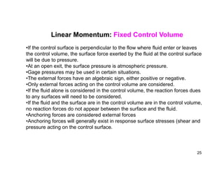 Linear Momentum: Fixed Control Volume
•If the control surface is perpendicular to the flow where fluid enter or leaves
the control volume, the surface force exerted by the fluid at the control surface
will be due to pressure.
•At an open exit, the surface pressure is atmospheric pressure.
•Gage pressures may be used in certain situations.
•The external forces have an algebraic sign, either positive or negative.
•Only external forces acting on the control volume are considered.•Only external forces acting on the control volume are considered.
•If the fluid alone is considered in the control volume, the reaction forces dues
to any surfaces will need to be considered.
•If the fluid and the surface are in the control volume are in the control volume,
no reaction forces do not appear between the surface and the fluid.
•Anchoring forces are considered external forces
•Anchoring forces will generally exist in response surface stresses (shear and
pressure acting on the control surface.
25
 