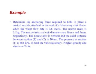 Example
• Determine the anchoring force required to hold in place a
conical nozzle attached to the end of a laboratory sink faucet
when the water flow rate is 0.6 liter/s. The nozzle mass is
0.1kg. The nozzle inlet and exit diameters are 16mm and 5mm,
respectively. The nozzle axis is vertical and the axial distancerespectively. The nozzle axis is vertical and the axial distance
between section (1) and (2) is 30mm. The pressure at section
(1) is 464 kPa. to hold the vane stationary. Neglect gravity and
viscous effects.
26
 
