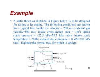 Example
• A static thrust as sketched in Figure below is to be designed
for testing a jet engine. The following conditions are known
for a typical test: Intake air velocity = 200 m/s; exhaust gas
velocity=500 m/s; intake cross-section area = 1m2; intake
static pressure = -22.5 kPa=78.5 kPa (abs); intake static
temperature = 268K; exhaust static pressure = 0 kPa=101 kPatemperature = 268K; exhaust static pressure = 0 kPa=101 kPa
(abs). Estimate the normal trust for which to design.
30
 
