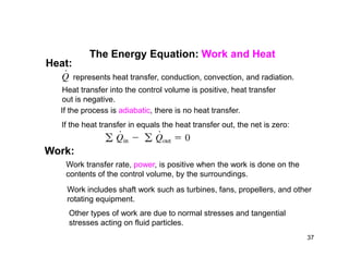 The Energy Equation: Work and Heat
represents heat transfer, conduction, convection, and radiation.
Heat transfer into the control volume is positive, heat transfer
out is negative.
If the process is adiabatic, there is no heat transfer.
If the heat transfer in equals the heat transfer out, the net is zero:
Heat:
Work:
Work transfer rate, power, is positive when the work is done on the
contents of the control volume, by the surroundings.
Work includes shaft work such as turbines, fans, propellers, and other
rotating equipment.
Other types of work are due to normal stresses and tangential
stresses acting on fluid particles.
37
 