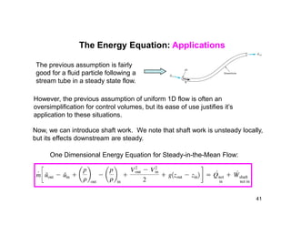 The Energy Equation: Applications
However, the previous assumption of uniform 1D flow is often an
oversimplification for control volumes, but its ease of use justifies it’s
application to these situations.
The previous assumption is fairly
good for a fluid particle following a
stream tube in a steady state flow.
application to these situations.
Now, we can introduce shaft work. We note that shaft work is unsteady locally,
but its effects downstream are steady.
One Dimensional Energy Equation for Steady-in-the-Mean Flow:
41
 
