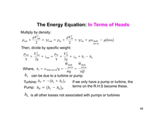 The Energy Equation: In Terms of Heads
Multiply by density:
Then, divide by specific weight:
Where,
Turbine:
Pump:
is all other losses not associated with pumps or turbines
can be due to a turbine or pump
If we only have a pump or turbine, the
terms on the R.H.S become these.
48
 