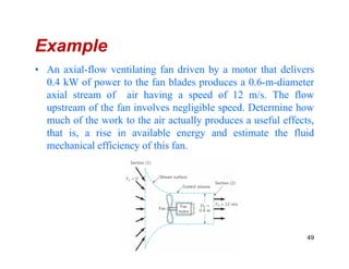 Example
• An axial-flow ventilating fan driven by a motor that delivers
0.4 kW of power to the fan blades produces a 0.6-m-diameter
axial stream of air having a speed of 12 m/s. The flow
upstream of the fan involves negligible speed. Determine how
much of the work to the air actually produces a useful effects,
that is, a rise in available energy and estimate the fluidthat is, a rise in available energy and estimate the fluid
mechanical efficiency of this fan.
49
 