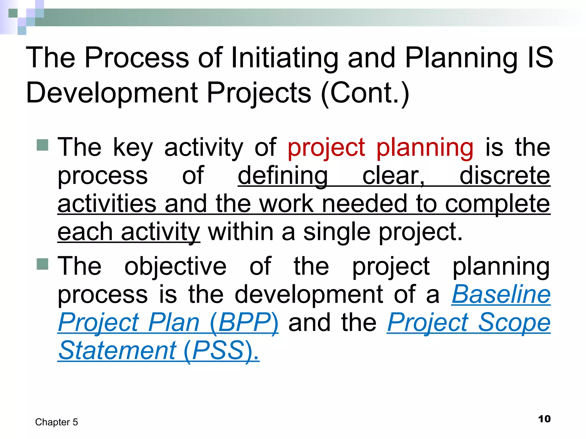 10Chapter 5
The Process of Initiating and Planning IS
Development Projects (Cont.)
 The key activity of project planning is the
process of defining clear, discrete
activities and the work needed to complete
each activity within a single project.
 The objective of the project planning
process is the development of a Baseline
Project Plan (BPP) and the Project Scope
Statement (PSS).
 