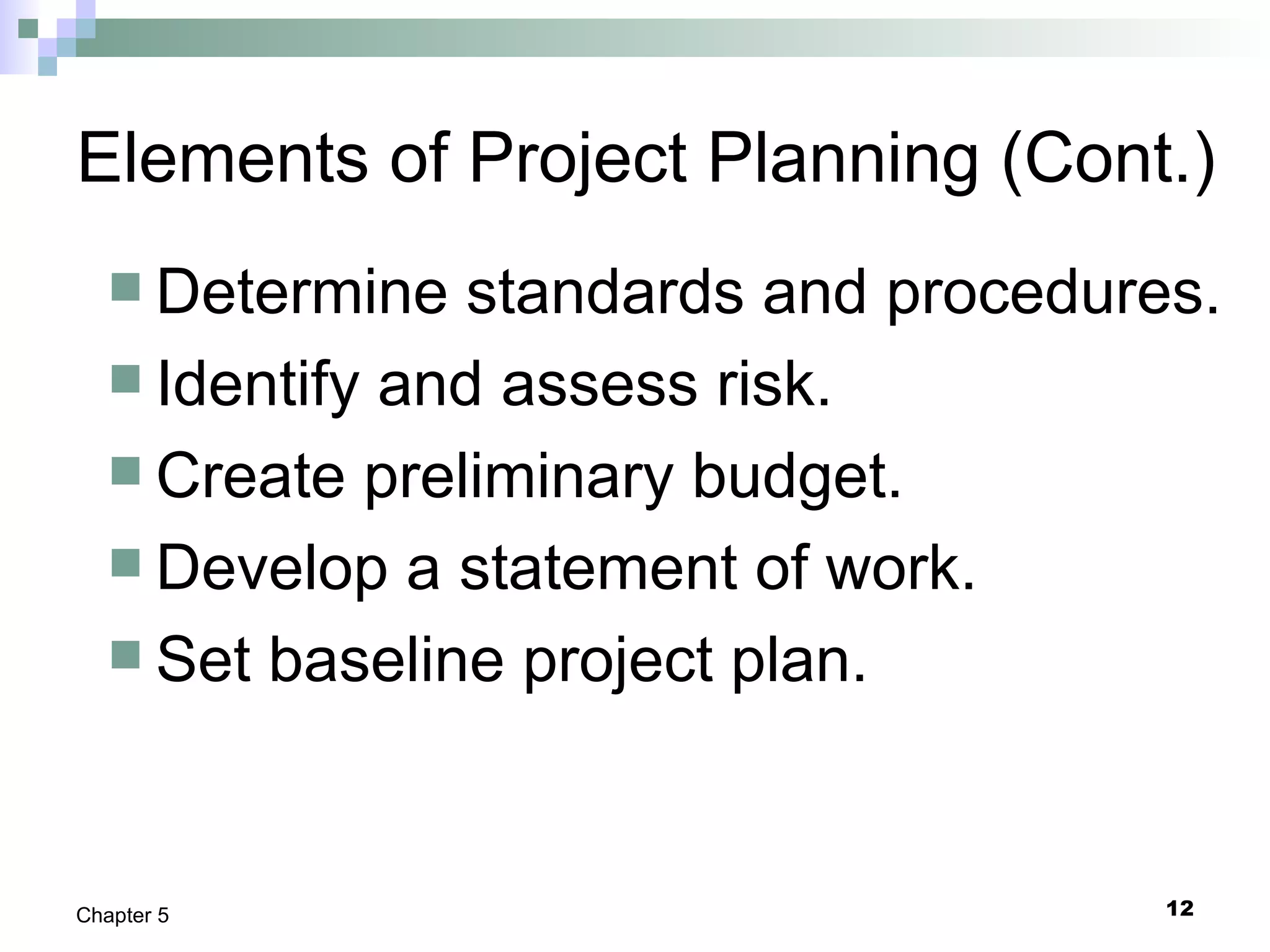 12Chapter 5
Elements of Project Planning (Cont.)
 Determine standards and procedures.
 Identify and assess risk.
 Create preliminary budget.
 Develop a statement of work.
 Set baseline project plan.
 