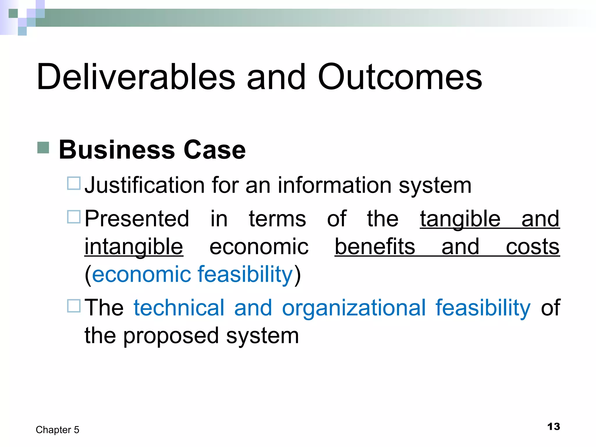 13Chapter 5
Deliverables and Outcomes
 Business Case
Justification for an information system
Presented in terms of the tangible and
intangible economic benefits and costs
(economic feasibility)
The technical and organizational feasibility of
the proposed system
 