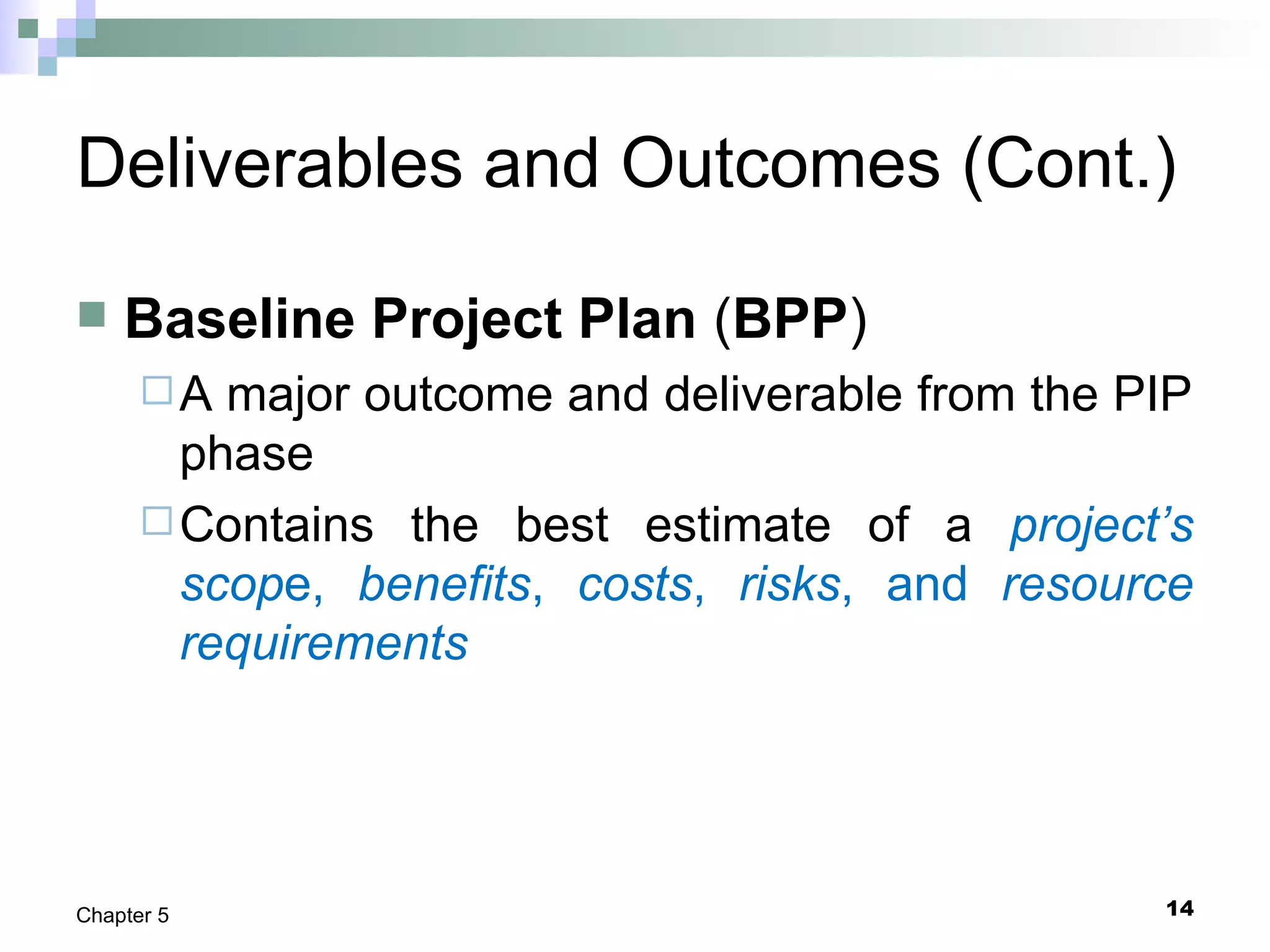 14Chapter 5
Deliverables and Outcomes (Cont.)
 Baseline Project Plan (BPP)
A major outcome and deliverable from the PIP
phase
Contains the best estimate of a project’s
scope, benefits, costs, risks, and resource
requirements
 