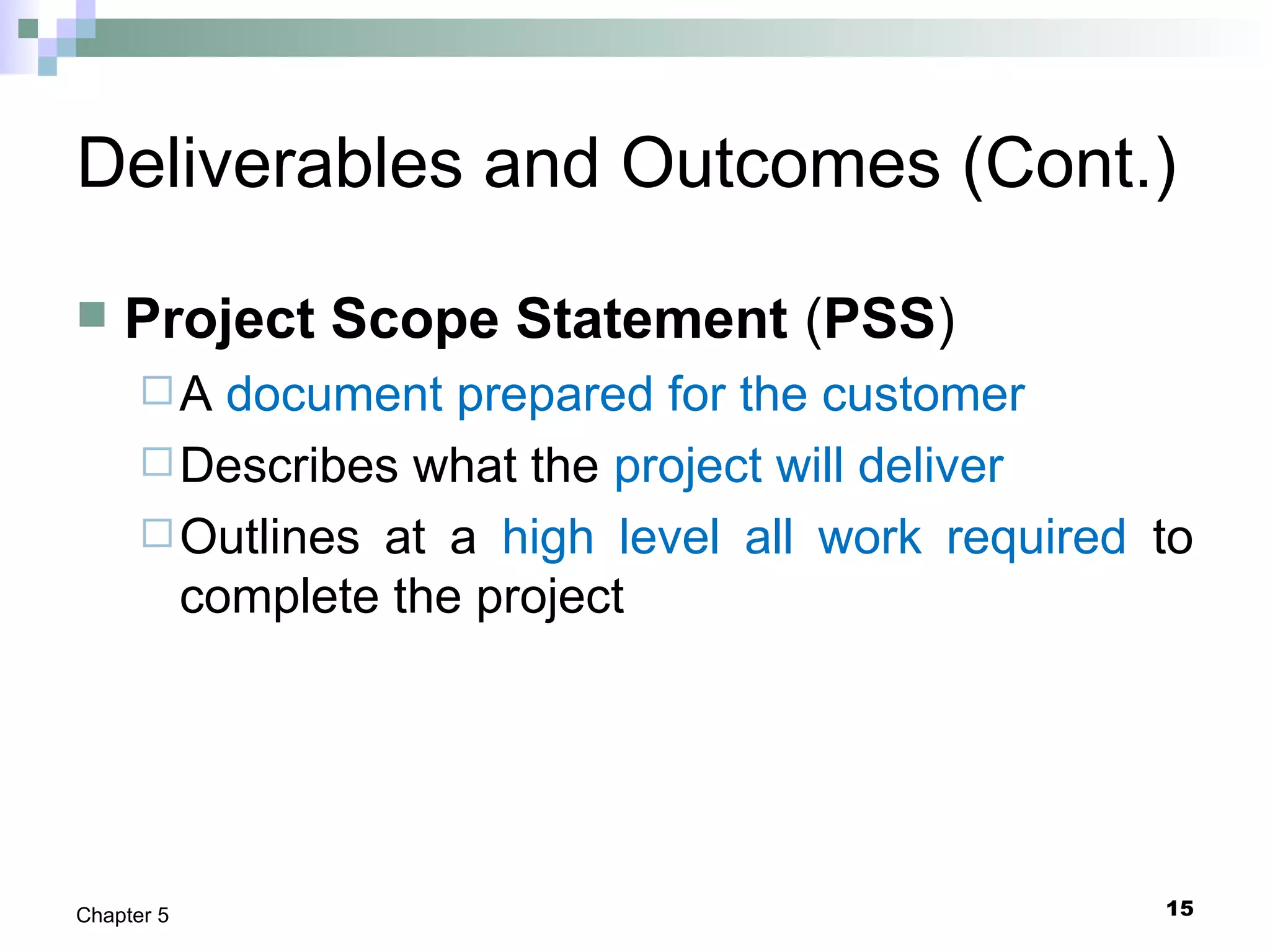 15Chapter 5
Deliverables and Outcomes (Cont.)
 Project Scope Statement (PSS)
A document prepared for the customer
Describes what the project will deliver
Outlines at a high level all work required to
complete the project
 