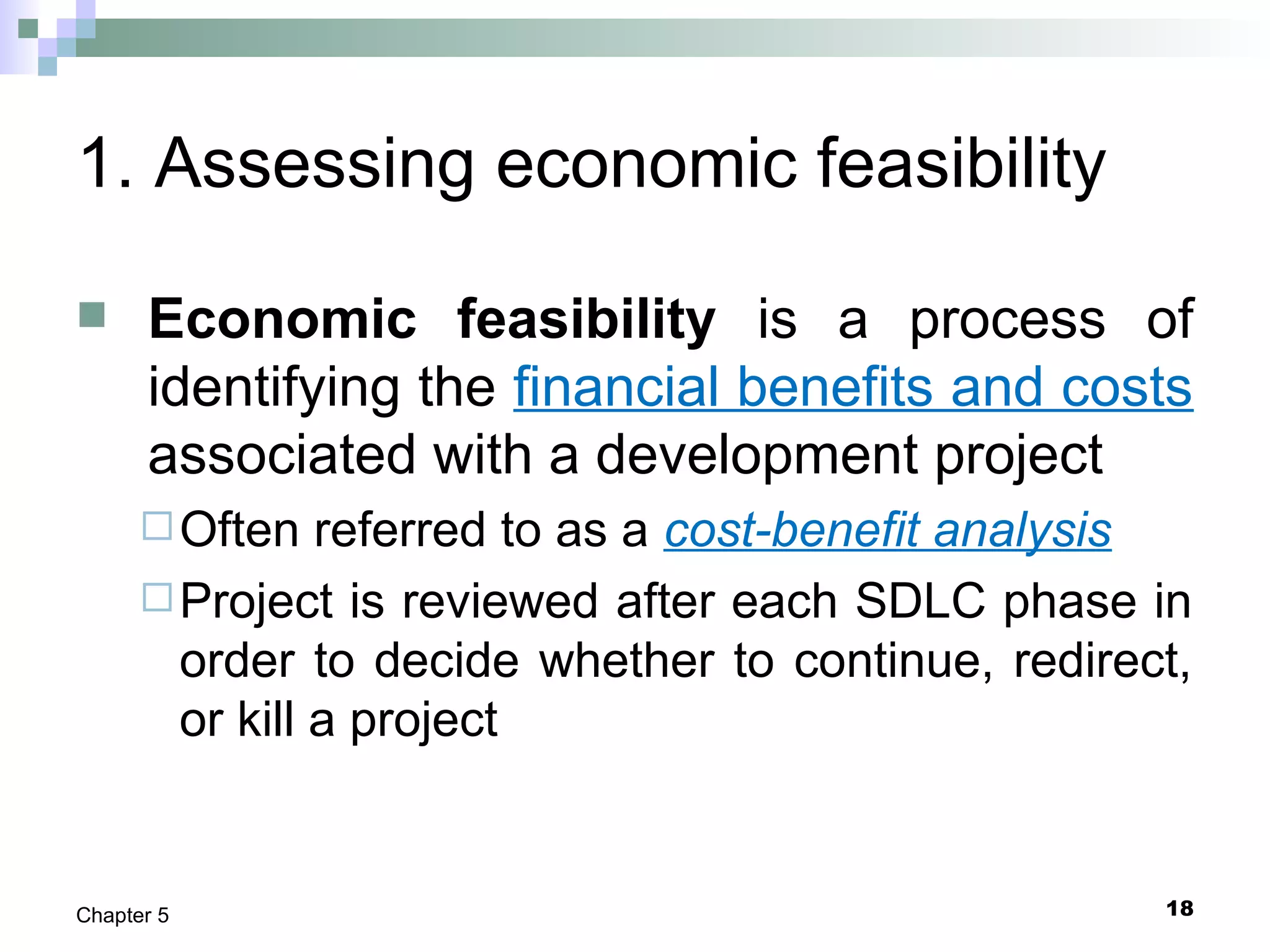 18Chapter 5
1. Assessing economic feasibility
 Economic feasibility is a process of
identifying the financial benefits and costs
associated with a development project
Often referred to as a cost-benefit analysis
Project is reviewed after each SDLC phase in
order to decide whether to continue, redirect,
or kill a project
 