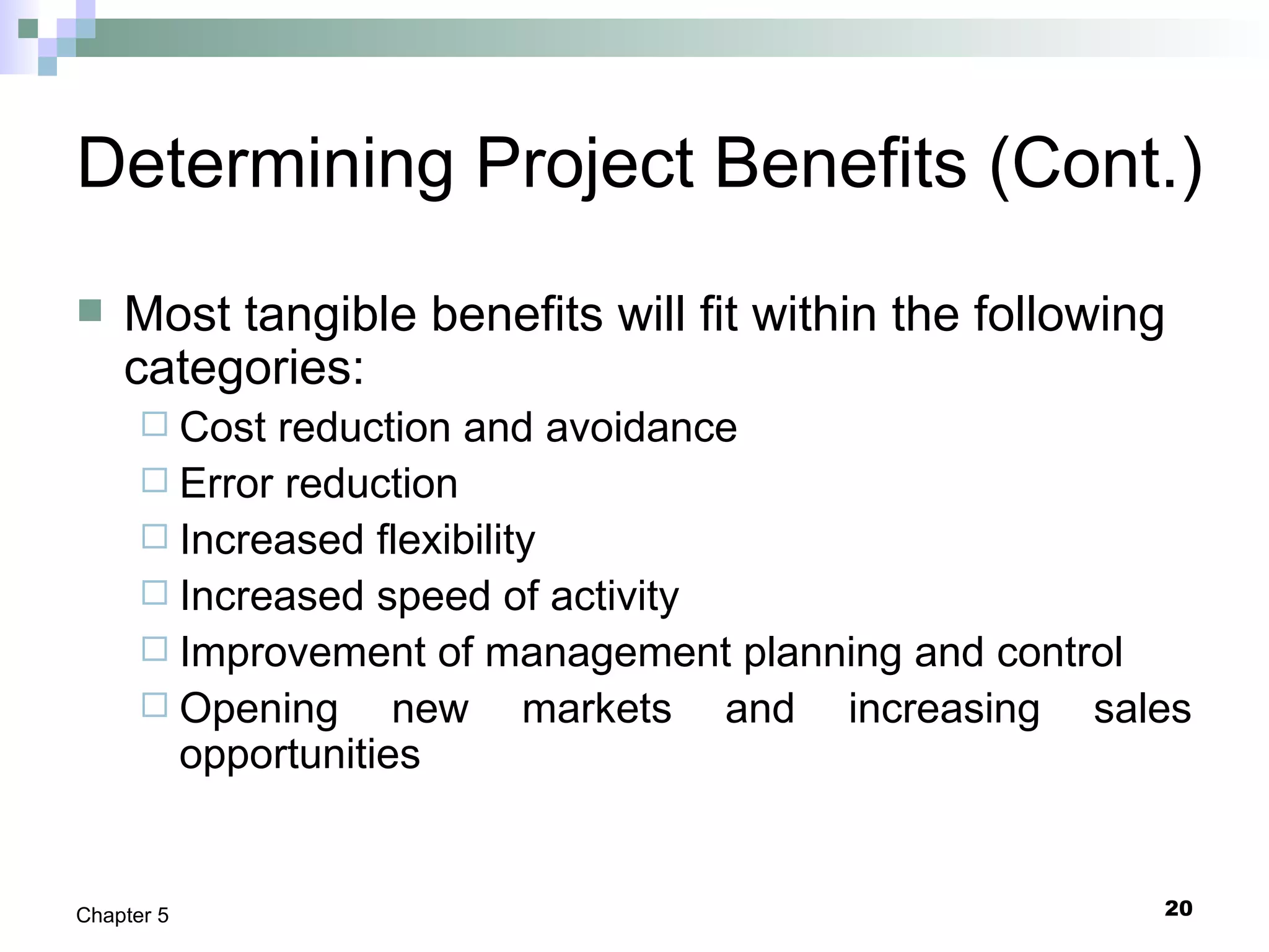 20Chapter 5
Determining Project Benefits (Cont.)
 Most tangible benefits will fit within the following
categories:
 Cost reduction and avoidance
 Error reduction
 Increased flexibility
 Increased speed of activity
 Improvement of management planning and control
 Opening new markets and increasing sales
opportunities
 