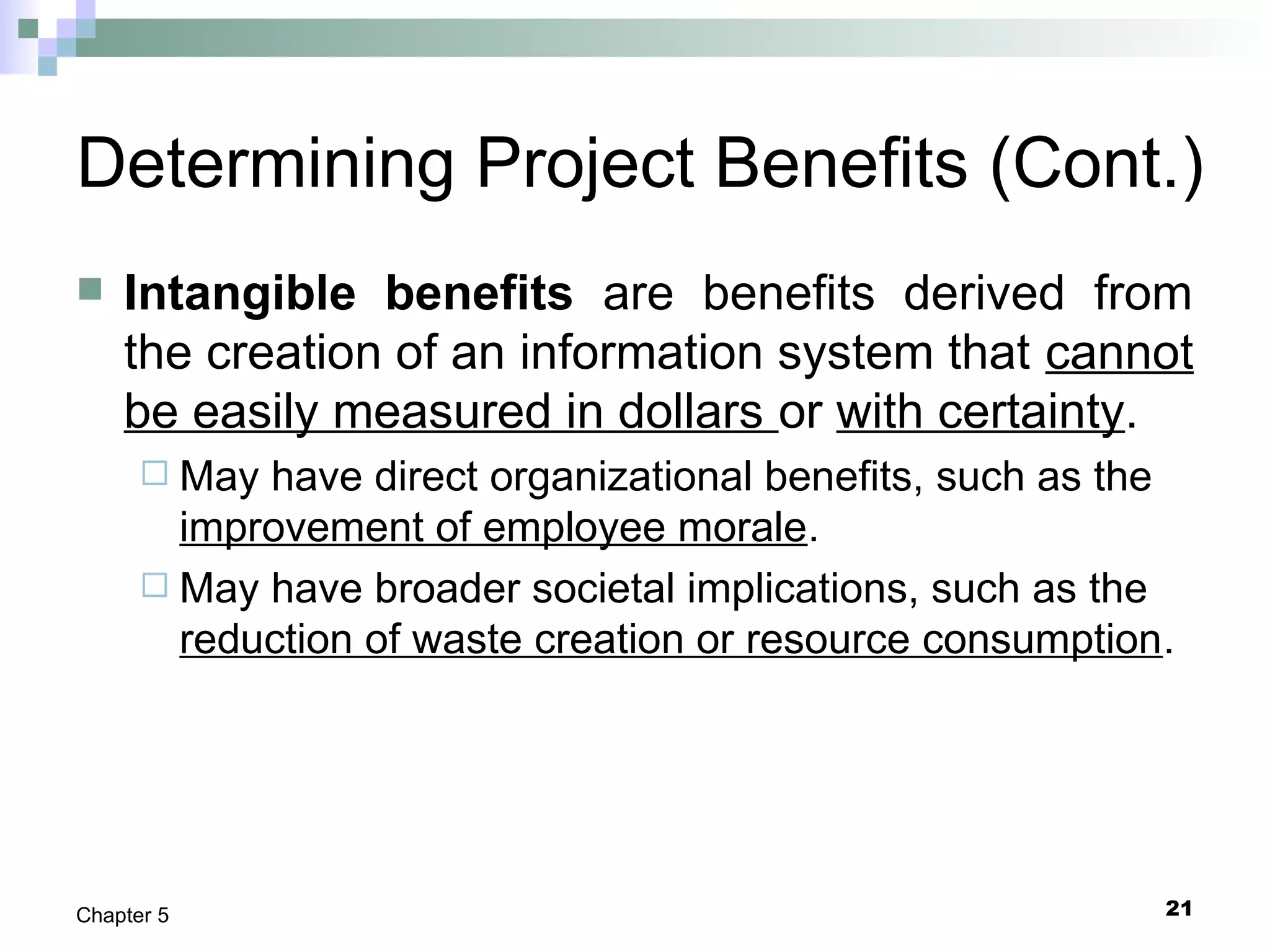 21Chapter 5
Determining Project Benefits (Cont.)
 Intangible benefits are benefits derived from
the creation of an information system that cannot
be easily measured in dollars or with certainty.
 May have direct organizational benefits, such as the
improvement of employee morale.
 May have broader societal implications, such as the
reduction of waste creation or resource consumption.
 
