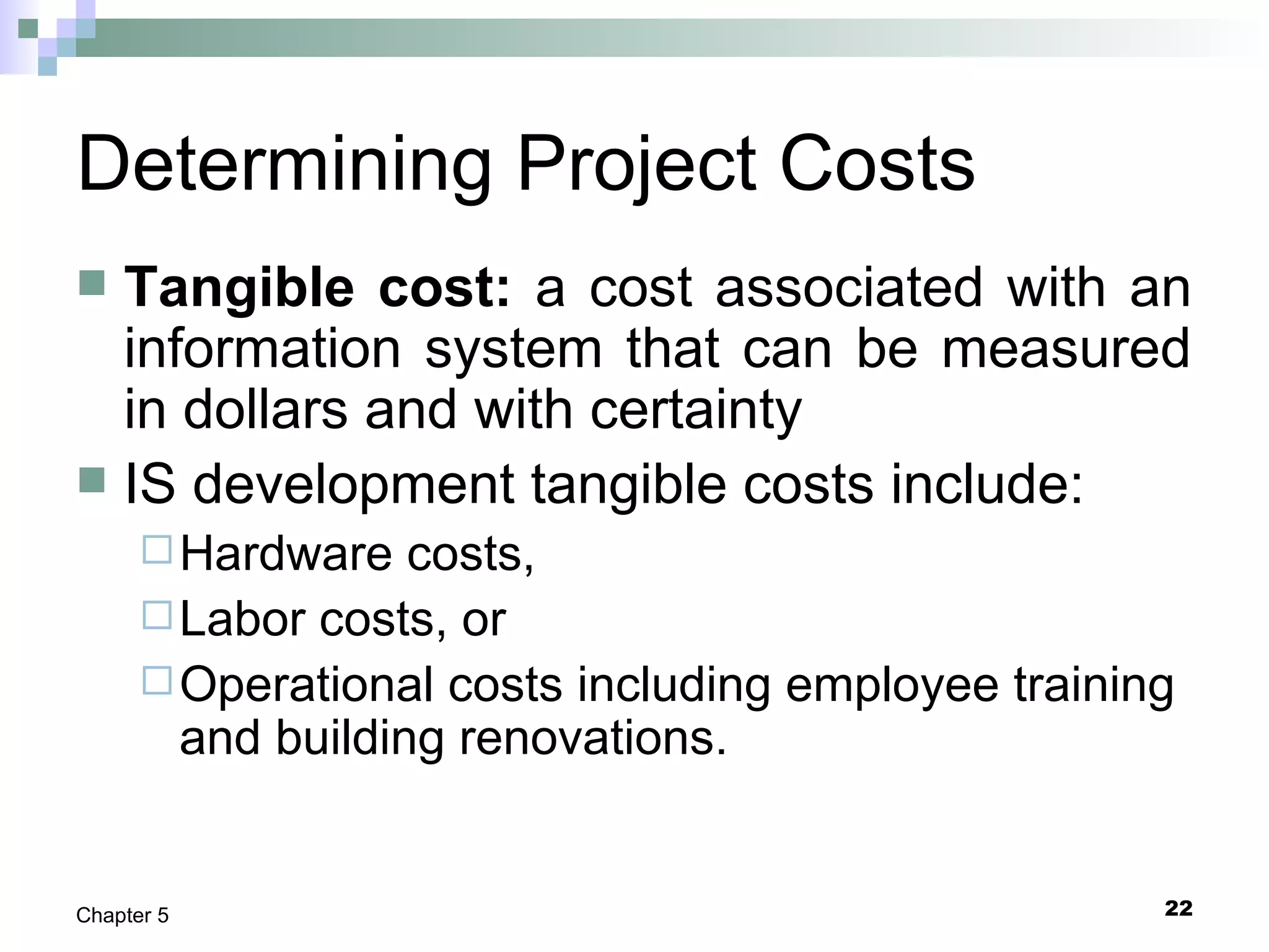 22Chapter 5
Determining Project Costs
 Tangible cost: a cost associated with an
information system that can be measured
in dollars and with certainty
 IS development tangible costs include:
Hardware costs,
Labor costs, or
Operational costs including employee training
and building renovations.
 