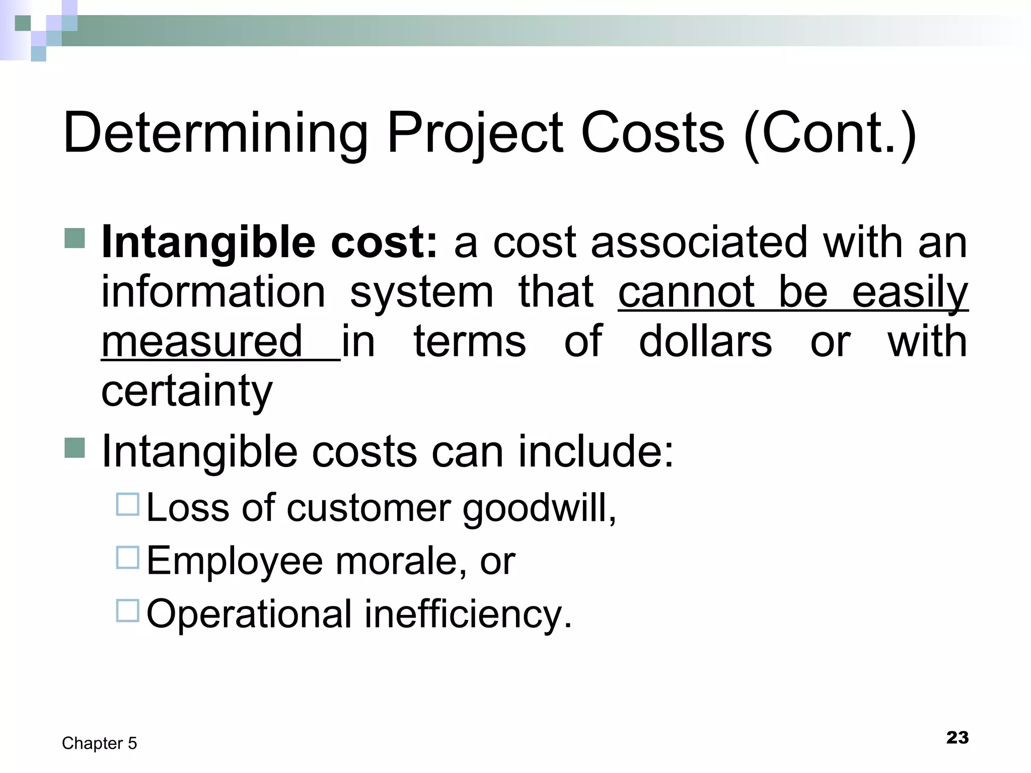 23Chapter 5
Determining Project Costs (Cont.)
 Intangible cost: a cost associated with an
information system that cannot be easily
measured in terms of dollars or with
certainty
 Intangible costs can include:
Loss of customer goodwill,
Employee morale, or
Operational inefficiency.
 