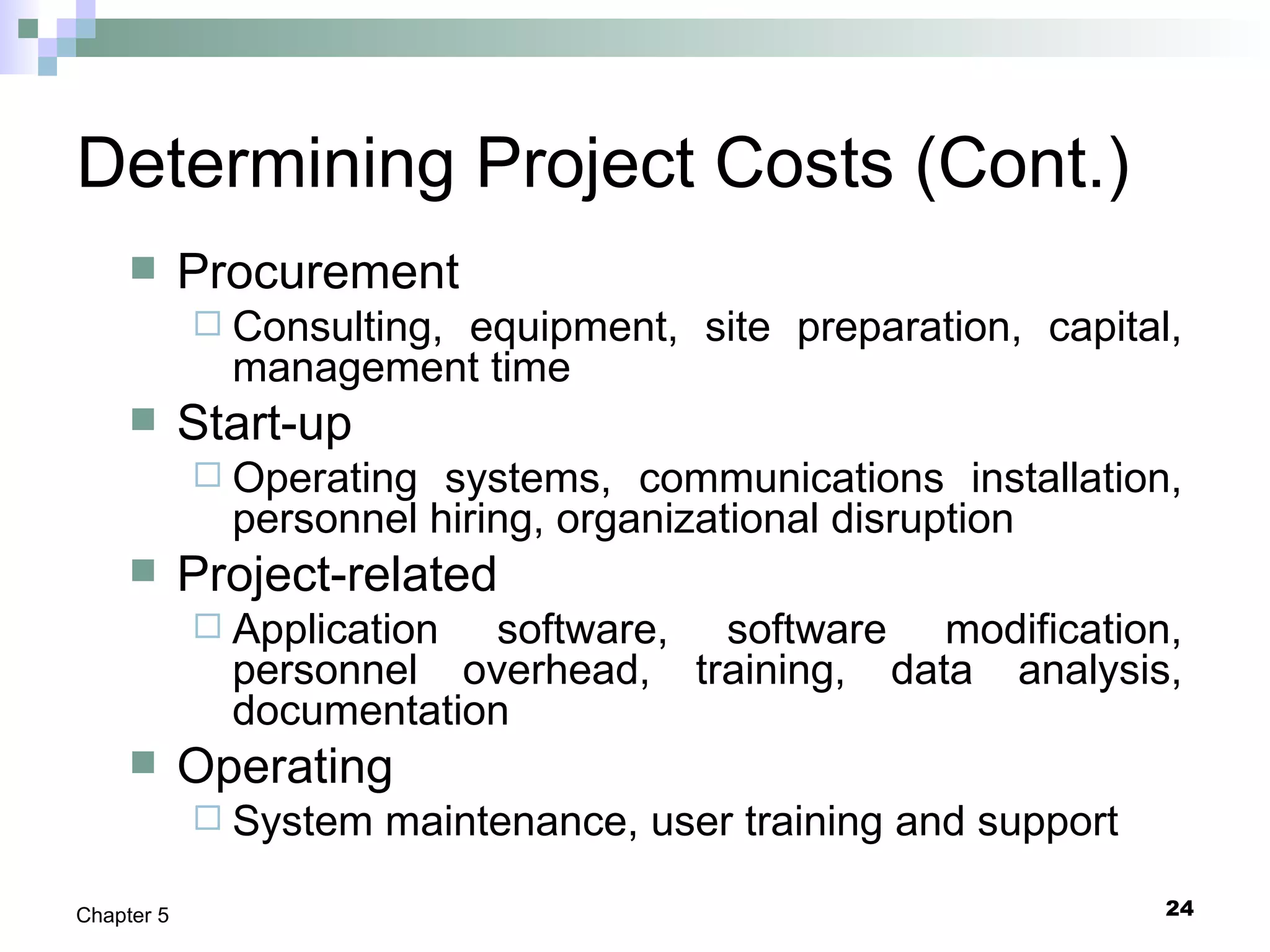24Chapter 5
Determining Project Costs (Cont.)
 Procurement
 Consulting, equipment, site preparation, capital,
management time
 Start-up
 Operating systems, communications installation,
personnel hiring, organizational disruption
 Project-related
 Application software, software modification,
personnel overhead, training, data analysis,
documentation
 Operating
 System maintenance, user training and support
 