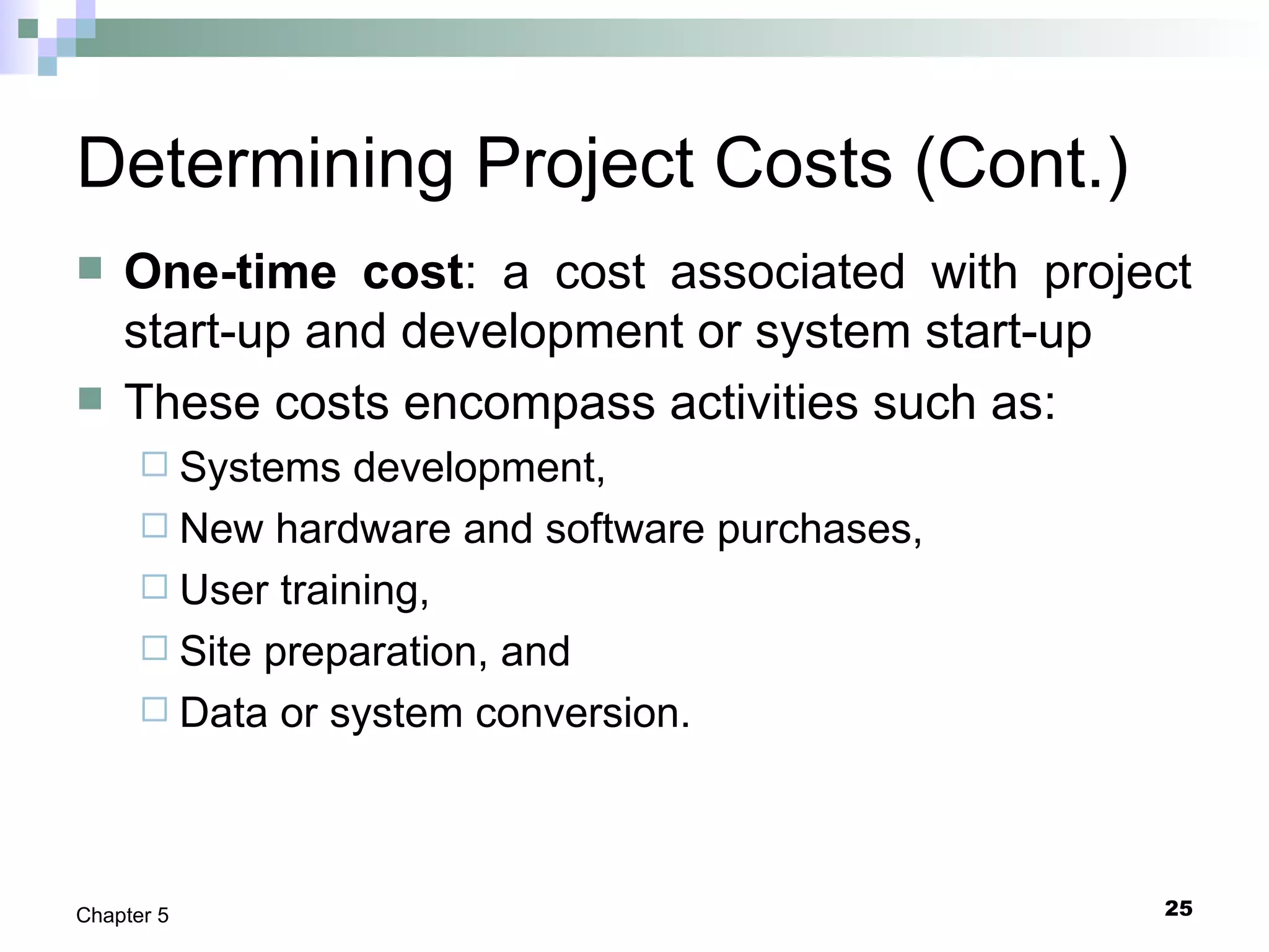 25Chapter 5
Determining Project Costs (Cont.)
 One-time cost: a cost associated with project
start-up and development or system start-up
 These costs encompass activities such as:
 Systems development,
 New hardware and software purchases,
 User training,
 Site preparation, and
 Data or system conversion.
 