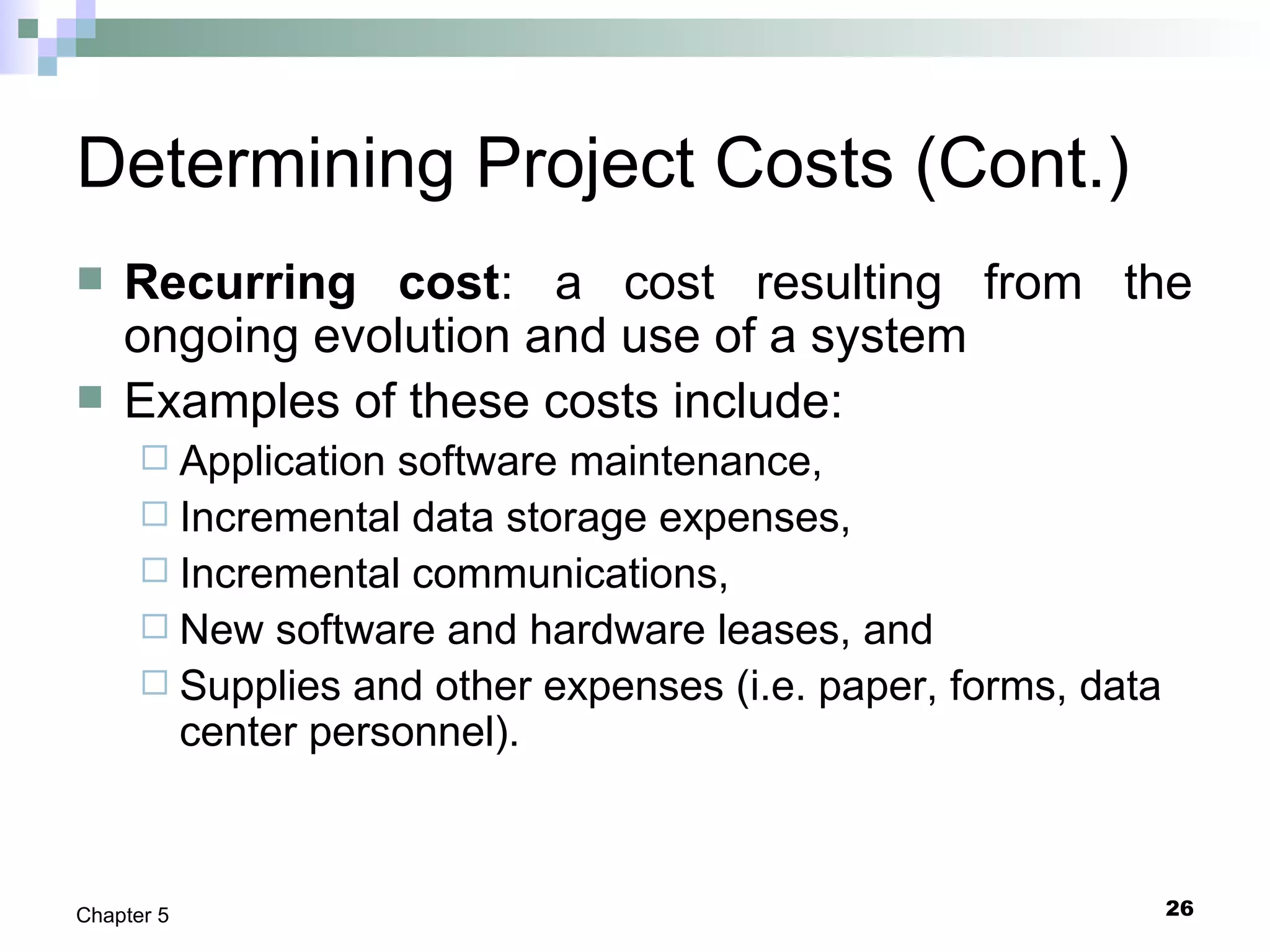 26Chapter 5
Determining Project Costs (Cont.)
 Recurring cost: a cost resulting from the
ongoing evolution and use of a system
 Examples of these costs include:
 Application software maintenance,
 Incremental data storage expenses,
 Incremental communications,
 New software and hardware leases, and
 Supplies and other expenses (i.e. paper, forms, data
center personnel).
 