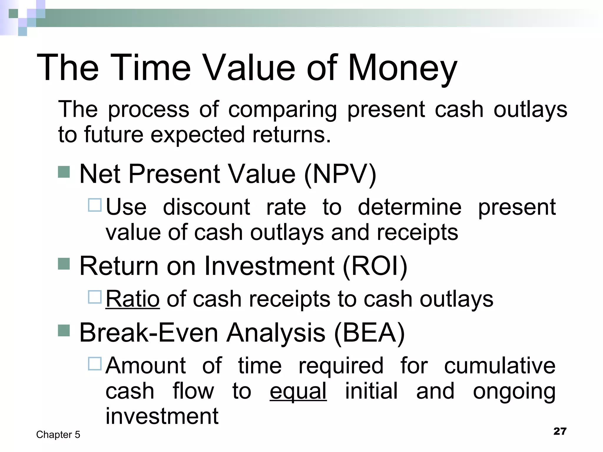 27Chapter 5
The Time Value of Money
 Net Present Value (NPV)
Use discount rate to determine present
value of cash outlays and receipts
 Return on Investment (ROI)
Ratio of cash receipts to cash outlays
 Break-Even Analysis (BEA)
Amount of time required for cumulative
cash flow to equal initial and ongoing
investment
The process of comparing present cash outlays
to future expected returns.
 