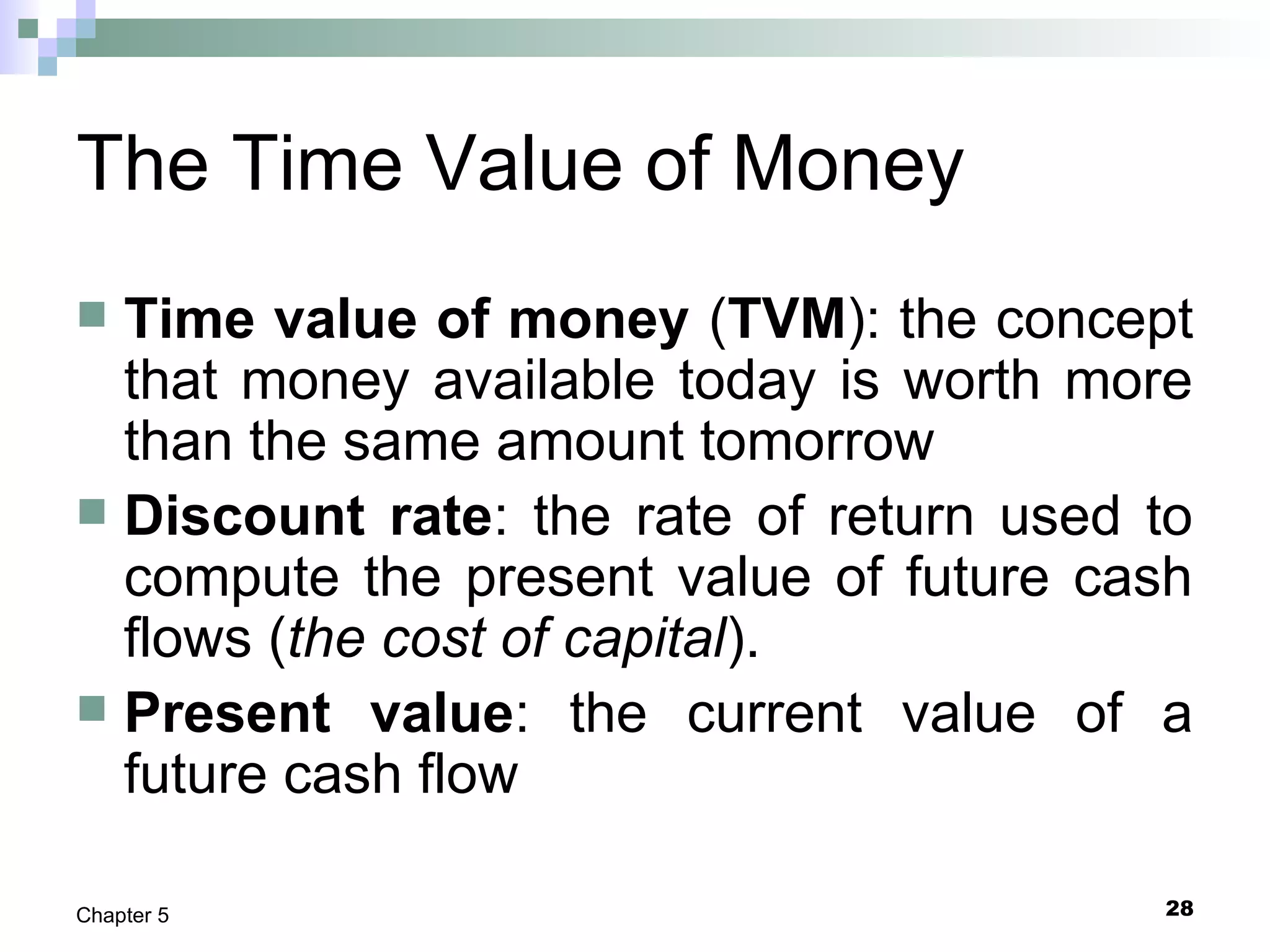 28Chapter 5
The Time Value of Money
 Time value of money (TVM): the concept
that money available today is worth more
than the same amount tomorrow
 Discount rate: the rate of return used to
compute the present value of future cash
flows (the cost of capital).
 Present value: the current value of a
future cash flow
 