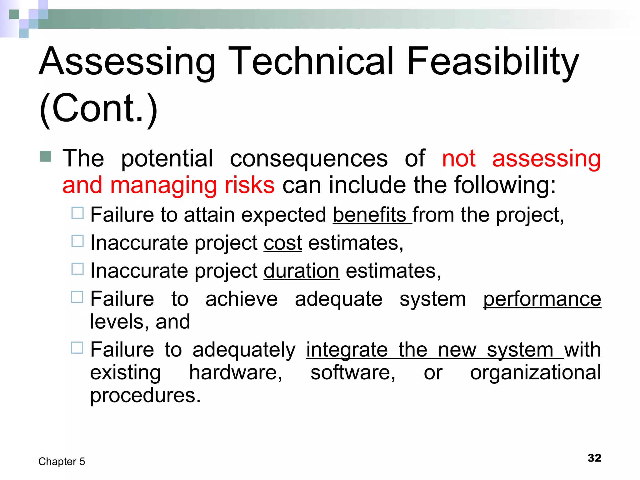 32Chapter 5
Assessing Technical Feasibility
(Cont.)
 The potential consequences of not assessing
and managing risks can include the following:
 Failure to attain expected benefits from the project,
 Inaccurate project cost estimates,
 Inaccurate project duration estimates,
 Failure to achieve adequate system performance
levels, and
 Failure to adequately integrate the new system with
existing hardware, software, or organizational
procedures.
 