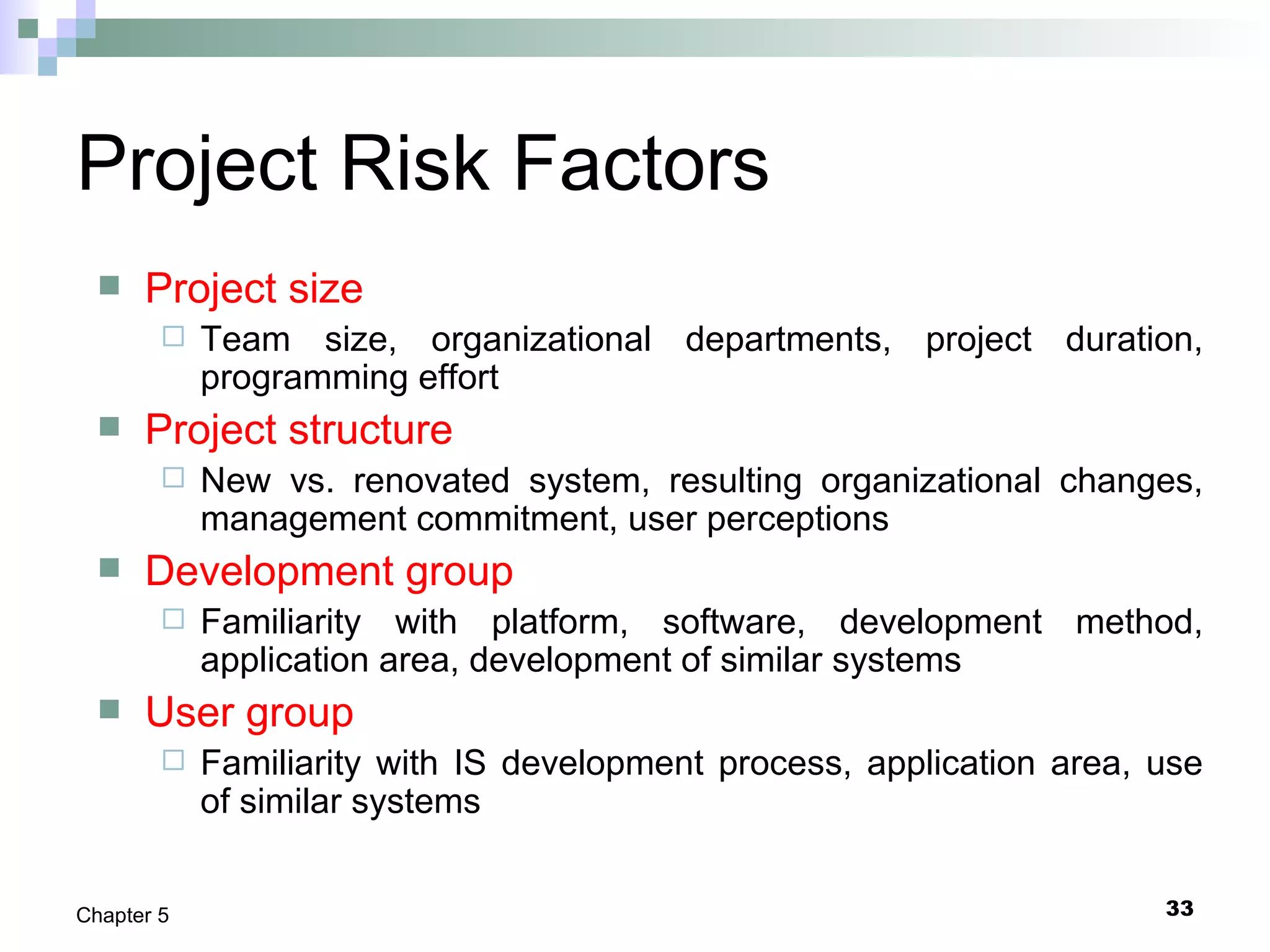 33Chapter 5
Project Risk Factors
 Project size
 Team size, organizational departments, project duration,
programming effort
 Project structure
 New vs. renovated system, resulting organizational changes,
management commitment, user perceptions
 Development group
 Familiarity with platform, software, development method,
application area, development of similar systems
 User group
 Familiarity with IS development process, application area, use
of similar systems
 