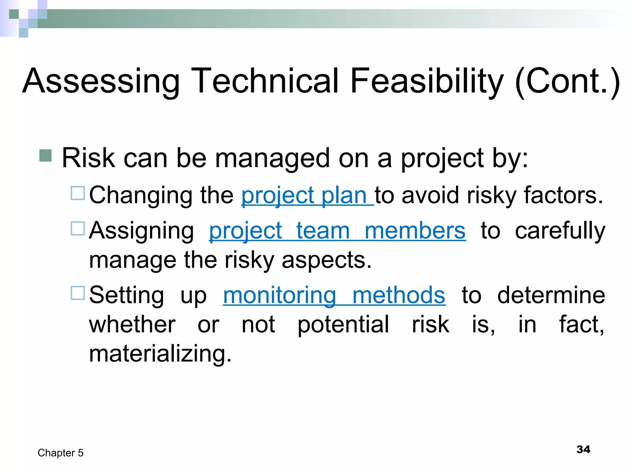 34Chapter 5
Assessing Technical Feasibility (Cont.)
 Risk can be managed on a project by:
Changing the project plan to avoid risky factors.
Assigning project team members to carefully
manage the risky aspects.
Setting up monitoring methods to determine
whether or not potential risk is, in fact,
materializing.
 