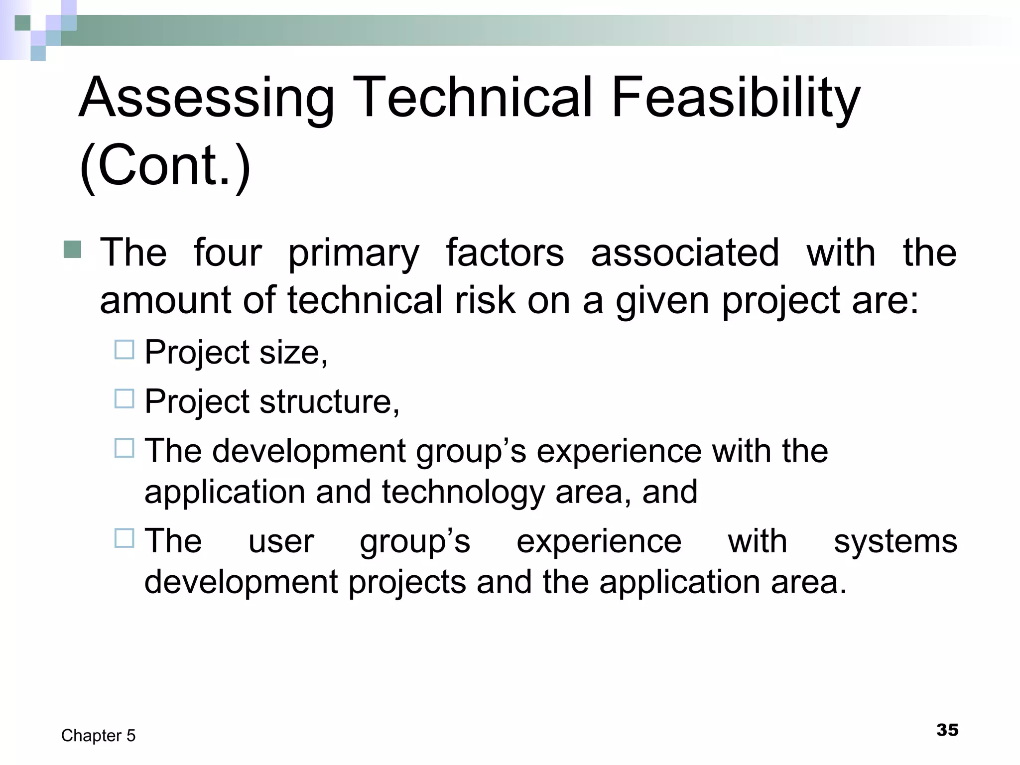35Chapter 5
Assessing Technical Feasibility
(Cont.)
 The four primary factors associated with the
amount of technical risk on a given project are:
 Project size,
 Project structure,
 The development group’s experience with the
application and technology area, and
 The user group’s experience with systems
development projects and the application area.
 