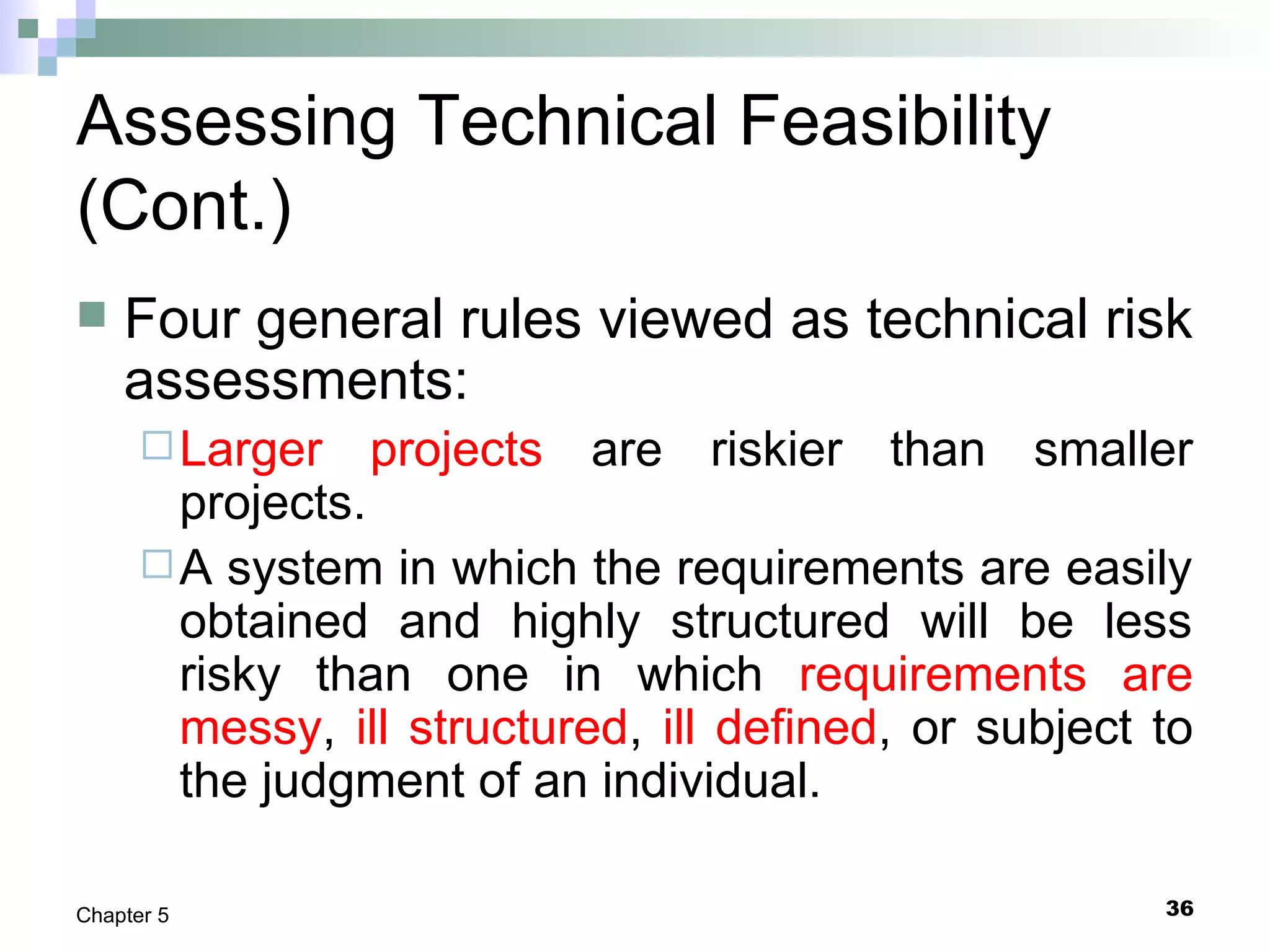 36Chapter 5
Assessing Technical Feasibility
(Cont.)
 Four general rules viewed as technical risk
assessments:
Larger projects are riskier than smaller
projects.
A system in which the requirements are easily
obtained and highly structured will be less
risky than one in which requirements are
messy, ill structured, ill defined, or subject to
the judgment of an individual.
 